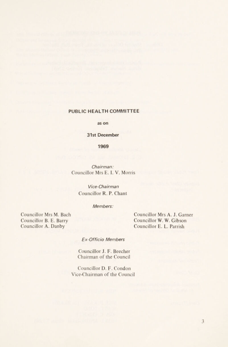 PUBLIC HEALTH COMMITTEE as on 31st December 1969 Chairman: Councillor Mrs E. I. V. Morris Vice-Chairman Councillor R. P. Chant Councillor Mrs M. Bach Councillor B. E. Barry Councillor A. Danby Members: Councillor Mrs A. J. Garner Councillor W. W. Gibson Councillor E. L. Parrish Ex-Officio Members Councillor J. F. Beecher Chairman of the Council Councillor D. F. Condon Vice-Chairman of the Council