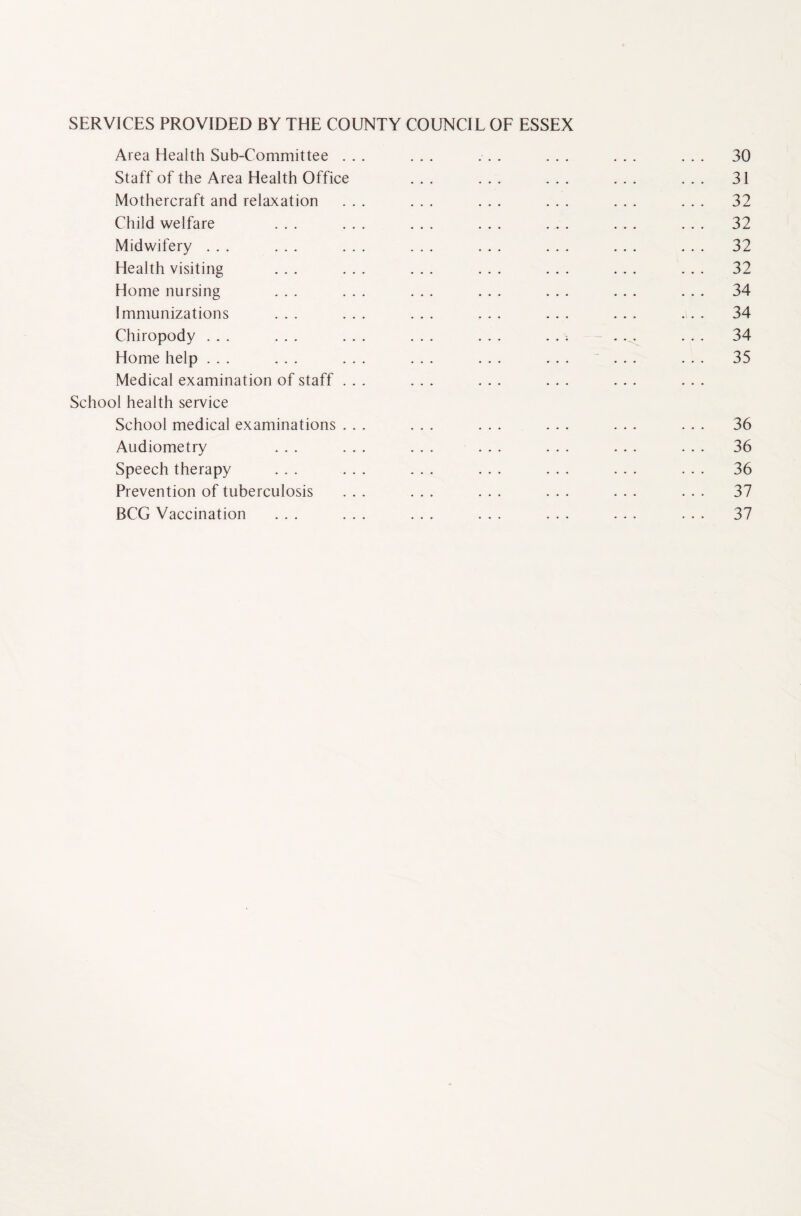 SERVICES PROVIDED BY THE COUNTY COUNCIL OF ESSEX Area Health Sub-Committee ... ... ... ... ... ... 30 Staff of the Area Health Office ... ... ... ... ... 31 Mothercraft and relaxation ... ... ... ... ... ... 32 Child welfare ... ... ... ... ... ... ... 32 Midwifery ... ... ... ... ... ... ... ... 32 Health visiting ... ... ... ... ... ... ... 32 Home nursing ... ... ... ... ... ... ... 34 Immunizations ... ... ... ... ... ... ... 34 Chiropody ... ... ... ... ... ... ... ... 34 Home help ... ... ... ... ... ... ... ... 35 Medical examination of staff ... ... School health service School medical examinations ... ... ... ... ... ... 36 Audiometry ... ... ... ... ... ... ... 36 Speech therapy ... ... ... ... ... ... ... 36 Prevention of tuberculosis ... ... ... ... ... ... 37