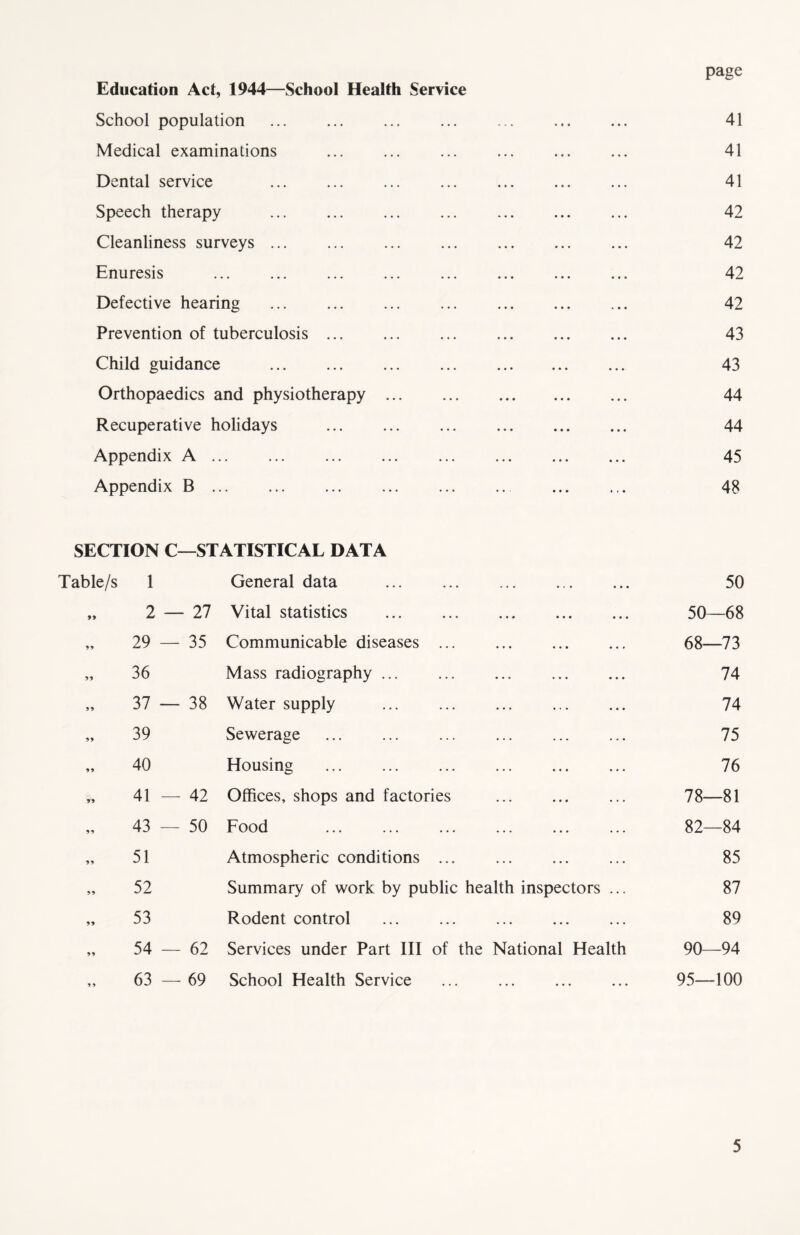 page Education Act, 1944—School Health Service School population 41 Medical examinations 41 Dental service ... ... ... ... ... ... ... 41 Speech therapy ... ... ... ... ... ... ... 42 Cleanliness surveys ... ... ... ... ... ... ... 42 Enuresis ... ... ... ... ... ... ... ... 42 Defective hearing 42 Prevention of tuberculosis ... ... ... ... ... ... 43 Child guidance 43 Orthopaedics and physiotherapy 44 Recuperative holidays 44 Appendix A 45 Appendix B ... ... 48 SECTION C—STATISTICAL DATA Table/s 1 General data 50 „ 2 — 27 Vital statistics 50—68 „ 29 — 35 Communicable diseases 68—73 „ 36 Mass radiography ... ... ... ... ... 74 „ 37 — 38 Water supply 74 „ 39 Sewerage 75 „ 40 Housing ... ... ... ... ... ... 76 * 41 — 42 Offices, shops and factories ... 78—81 „ 43 — 50 Food ... ... ... ... ... ... 82—84 „ 51 Atmospheric conditions ... 85 „ 52 Summary of work by public health inspectors ... 87 „ 53 Rodent control ... ... ... ... ... 89 „ 54 — 62 Services under Part III of the National Health 90—94 ,, 63 — 69 School Health Service ... ... ... ... 95—100