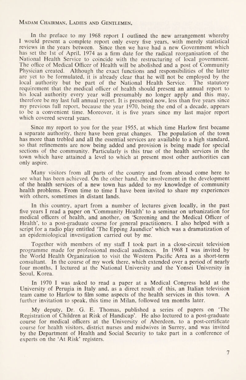 Madam Chairman, Ladies and Gentlemen, In the preface to my 1968 report I outlined the new arrangement whereby I would present a complete report only every five years, with merely statistical reviews in the years between. Since then we have had a new Government which has set the 1st of April, 1974 as a firm date for the radical reorganisation of the National Health Service to coincide with the restructuring of local government. The office of Medical Officer of Health will be abolished and a post of Community Physician created. Although the exact functions and responsibilities of the latter are yet to be formulated, it is already clear that he will not be employed by the local authority but be part of the National Health Service. The statutory requirement that the medical officer of health should present an annual report to his local authority every year will presumably no longer apply and this may, therefore be my last full annual report. It is presented now, less than five years since my previous full report, because the year 1970, being the end of a decade, appears to be a convenient time. Moreover, it is five years since my last major report which covered several years. Since my report to you for the year 1955, at which time Harlow first became a separate authority, there have been great changes. The population of the town has more than trebled and all the essential services are available to a high standard, so that refinements are now being added and provision is being made for special sections of the community. Particularly is this true of the health services in the town which have attained a level to which at present most other authorities can only aspire. Many visitors from all parts of the country and from abroad come here to see what has been achieved. On the other hand, the involvement in the development of the health services of a new town has added to my knowledge of community health problems. From time to time I have been invited to share my experiences with others, sometimes in distant lands. In this country, apart from a number of lectures given locally, in the past five years I read a paper on ‘Community Health’ to a seminar on urbanization for medical officers of health, and another, on ‘Screening and the Medical Officer of Health’, to a post-graduate course for general practitioners. I also helped with a script for a radio play entitled ‘The Epping Jaundice’ which was a dramatization of an epidemiological investigation carried out by me. Together with members of my staff I took part in a close-circuit television programme made for professional medical audiences. In 1968 I was invited by the World Health Organization to visit the Western Pacific Area as a short-term consultant. In the course of my work there, which extended over a period of nearly four months, I lectured at the National University and the Yonsei University in Seoul, Korea. In 1970 I was asked to read a paper at a Medical Congress held at the University of Perugia in Italy and, as a direct result of this, an Italian television team came to Harlow to film some aspects of the health services in this town. A further invitation to speak, this time in Milan, followed ten months later. My deputy. Dr. G. E. Thomas, published a series of papers on ‘The Registration of Children at Risk of Handicap’. He also lectured to a post-graduate course for medical officers at the University of Aberdeen, to a post-certificate course for health visitors, district nurses and midwives in Surrey, and was invited by the Department of Health and Social Security to take part in a conference of experts on the ‘At Risk’ registers.