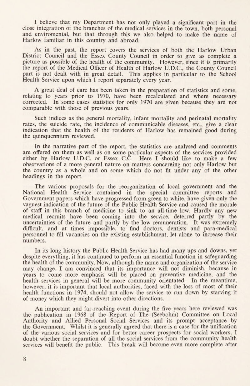 I believe that my Department has not only played a significant part in the close integration of the branches of the medical services in the town, both personal and enviromental, but that through this we also helped to make the name of Harlow familiar in this country and abroad. As in the past, the report covers the services of both the Harlow Urban District Council and the Essex County Council in order to give as complete a picture as possible of the health of the community. However, since it is primarily the report of the Medical Officer of Health of Harlow U.D.C., the County Council part is not dealt with in great detail. This applies in particular to the School Health Service upon which I report separately every year. A great deal of care has been taken in the preparation of statistics and some, relating to years prior to 1970, have been recalculated and where necessary corrected. In some cases statistics for only 1970 are given because they are not comparable with those of previous years. Such indices as the general mortality, infant mortality and perinatal mortality rates, the suicide rate, the incidence of communicable diseases, etc., give a clear indication that the health of the residents of Harlow has remained good during the quinquennium reviewed. In the narrative part of the report, the statistics are analysed and comments are offered on them as well as on some particular aspects of the services provided either by Harlow U.D.C. or Essex C.C. Here I should like to make a few observations of a more general nature on matters concerning not only Harlow but the country as a whole and on some which do not fit under any of the other headings in the report. The various proposals for the reorganization of local government and the National Health Service contained in the special committee reports and Government papers which have progressed from green to white, have given only the vaguest indication of the future of the Public Health Service and caused the morale of staff in this branch of medicine to sink to an all-time low. Hardly any new medical recruits have been coming into the service, deterred partly by the uncertainties of the future and partly by the low remuneration. It was extremely difficult, and at times impossible, to find doctors, dentists and para-medical personnel to fill vacancies on the existing establishment, let alone to increase their numbers. In its long history the Public Health Service has had many ups and downs, yet despite everything, it has continued to perform an essential function in safeguarding the health of the community. Now, although the name and organization of the service may change, I am convinced that its importance will not diminish, because in years to come more emphasis will be placed on preventive medicine, and the health services in general will be more community orientated. In the meantime, however, it is important that local authorities, faced with the loss of most of their health functions in 1974, should not allow the service to run down by starving it of money which they might divert into other directions. An important and far-reaching event during the five years here reviewed was the publication in 1968 of the Report of The (Seebohm) Committee on Local Authority and Allied Personal Social Services and its prompt acceptance by the Government. Whilst it is generally agreed that there is a case for the unification of the various social services and for better career prospects for social workers, I doubt whether the separation of all the social services from the community health services will benefit the public. This break will become even more complete after