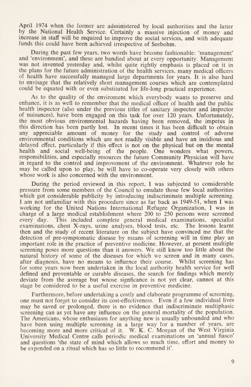 April 1974 when the former are administered by local authorities and the latter by the National Health Service. Certainly a massive injection of money and increase in staff will be required to improve the social services, and with adequate funds this could have been achieved irrespective of Seebohm. During the past few years, two words have become fashionable: ‘management’ and ‘environment’, and these are bandied about at every opportunity. Management was not invented yesterday and, whilst quite rightly emphasis is placed on it in the plans for the future administration of the health services, many medical officers of health have successfully managed large departments for years. It is also hard to envisage that the relatively short management courses which are contemplated could be equated with or even substituted for life-long practical experience. As to the quality of the enviroment which everybody wants to preserve and enhance, it is as well to remember that the medical officer of health and the public health inspector (also under the previous titles of sanitary inspector and inspector of nuisances), have been engaged on this task for over 120 years. Unfortunately, the most obvious environmental hazards having been removed, the impetus in this direction has been partly lost. In recent times it has been difficult to obtain any appreciable amount of money for the study and control of adverse environmental conditions which are not readily visible and have an insidious and delayed effect, particularly if this effect is not on the physical but on the mental health and social well-being of the people. One wonders what powers, responsibilities, and especially resources the future Community Physician will have in regard to the control and improvement of the environment. Whatever role he may be called upon to play, he will have to co-operate very closely with others whose work is also concerned with the environment. During the period reviewed in this report, I was subjected to considerable pressure from some members of the Council to emulate those few local authorities which got considerable publicity by introducing indiscriminate multiple screening. I am not unfamiliar with this procedure since as far back as 1949-51, when I was working for the United Nations International Refugee Organization, I was in charge of a large medical establishment where 200 to 250 persons were screened every day. This included complete general medical examinations, specialist examinations, chest X-rays, urine analyses, blood tests, etc. The lessons learnt then and the study of recent literature on the subject have convinced me that the detection of pre-symptomatic disease by means of screening will in time play an important role in the practice of preventive medicine. However, at present multiple screening poses more questions than it answers. We still know too little about the natural history of some of the diseases for which we screen and in many cases, after diagnosis, have no means to influence their course. Whilst screening has for some years now been undertaken in the local authority health service for well defined and preventable or curable diseases, the search for findings which merely deviate from the average but wnose signficance is not yet clear, cannot at this stage be considered to be a useful exercise in preventive medicine. Furthermore, before undertaking a costly and elaborate programme of screening, one must not forget to consider its cost-effectiveness. Even if a few individual lives may be saved or prolonged, there is no evidence that indiscriminate multiphasic screening can as yet have any influence on the general mortality of the population. The Americans, whose enthusiasm for anything new is usually unbounded and who have been using multiple screening in a large way for a number of years, are becoming more and more critical of it. W. K. C. Morgan of the West Virginia University Medical Centre calls periodic medical examinations an ‘annual fiasco’ and questions ‘the state of mind which allows so much time, effort and money to be expended on a ritual which has so little to recommend it’.