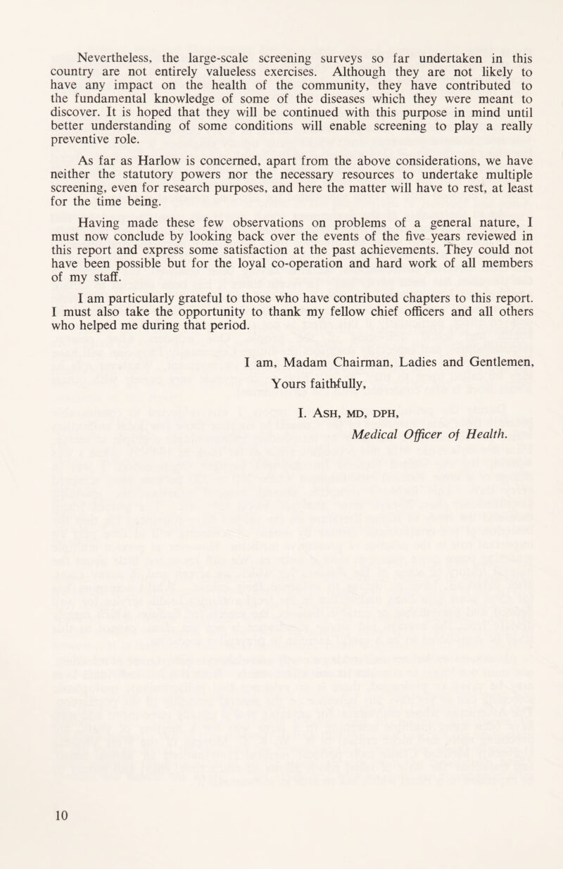 Nevertheless, the large-scale screening surveys so far undertaken in this country are not entirely valueless exercises. Although they are not likely to have any impact on the health of the community, they have contributed to the fundamental knowledge of some of the diseases which they were meant to discover. It is hoped that they will be continued with this purpose in mind until better understanding of some conditions will enable screening to play a really preventive role. As far as Harlow is concerned, apart from the above considerations, we have neither the statutory powers nor the necessary resources to undertake multiple screening, even for research purposes, and here the matter will have to rest, at least for the time being. Having made these few observations on problems of a general nature, I must now conclude by looking back over the events of the five years reviewed in this report and express some satisfaction at the past achievements. They could not have been possible but for the loyal co-operation and hard work of all members of my staff. I am particularly grateful to those who have contributed chapters to this report. I must also take the opportunity to thank my fellow chief officers and all others who helped me during that period. I am. Madam Chairman, Ladies and Gentlemen, Yours faithfully, I. Ash, md, dph. Medical Officer of Health.