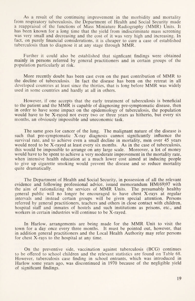 As a result of the continuing improvement in the morbidity and mortality from respiratory tuberculosis, the Department of Health and Social Security made a reappraisal of the functions of Mass Miniature Radiography (MMR) Units. It has been known for a long time that the yield from indiscriminate mass screening was very small and decreasing and the cost of it was very high and increasing. In fact, on purely financial considerations, it is cheaper to cure a case of established tuberculosis than to diagnose it at any stage through MMR. Further it could also be established that signficant findings were obtained mainly in persons referred by general practitioners and in certain groups of the population particularly at risk. More recently doubt has been cast even on the past contribution of MMR to the decline of tuberculosis. In fact the disease has been on the retreat in all developed countries at least since the thirties, that is long before MMR was widely used in some countries and hardly at all in others. However, if one accepts that the early treatment of tuberculosis is beneficial to the patient and the MMR is capable of diagnosing pre-symptomatic disease, then in order to have some impact on the epidemiology of tuberculosis, the population would have to be X-rayed not every two or three years as hitherto, but every six months, an obviously impossible and uneconomic task. The same goes for cancer of the lung. The malignant nature of the disease is such that pre-symptomatic X-ray diagnosis cannot significantly influence the survival rate, and to achieve even a small decline in mortality, men over 45 years would need to be X-rayed at least every six months. As in the case of tuberculosis, this would be impossible to arrange on any large scale. Moreover, a lot of money would have to be spent to achieve a very moderate improvement in the mortality rate, when intensive health education at a much lower cost aimed at inducing people to give up cigarette smoking would prevent the disease and so reduce mortality quite dramatically. The Department of Health and Social Security, in possession of all the relevant evidence and following professional advice, issued memorandum HM(69)97 with the aim of rationalizing the services of MMR Units. The presumably healthy general public will no longer be encouraged to have chest X-rays at regular intervals and instead certain groups will be given special attention. Persons referred by general practitioners, teachers and others in close contact with children, hospital staff and inmates of hostels and such institutions as prisons, etc., and workers in certain industries will continue to be X-rayed. In Harlow, arrangements are being made for the MMR Unit to visit the town for a day once every three months. It must be pointed out, however, that in addition general practitioners and the Local Health Authority may refer persons for chest X-rays to the hospital at any time. On the preventive side, vaccination against tuberculosis (BCG) continues to be offered to school children and the relevant statistics are found on Table 68. However, tuberculosis case finding in school entrants, which was introduced in Harlow some years ago, was discontinued in 1970 because of the negligible yield of significant findings.