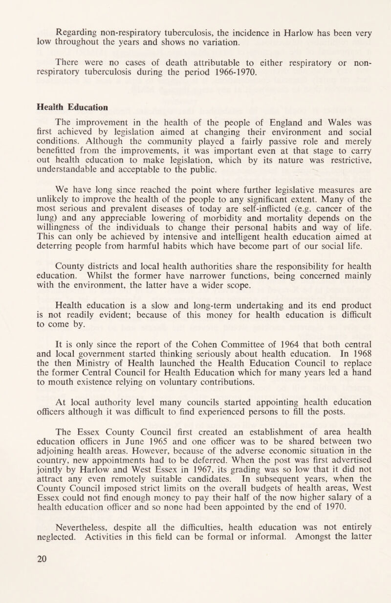 Regarding non-respiratory tuberculosis, the incidence in Harlow has been very low throughout the years and shows no variation. There were no cases of death attributable to either respiratory or non- respiratory tuberculosis during the period 1966-1970. Health Education The improvement in the health of the people of England and Wales was first achieved by legislation aimed at changing their environment and social conditions. Although the community played a fairly passive role and merely benefitted from the improvements, it was important even at that stage to carry out health education to make legislation, which by its nature was restrictive, understandable and acceptable to the public. We have long since reached the point where further legislative measures are unlikely to improve the health of the people to any significant extent. Many of the most serious and prevalent diseases of today are self-inflicted (e.g. cancer of the lung) and any appreciable lowering of morbidity and mortality depends on the willingness of the individuals to change their personal habits and way of life. This can only be achieved by intensive and intelligent health education aimed at deterring people from harmful habits which have become part of our social life. County districts and local health authorities share the responsibility for health education. Whilst the former have narrower functions, being concerned mainly with the environment, the latter have a wider scope. Health education is a slow and long-term undertaking and its end product is not readily evident; because of this money for health education is difficult to come by. It is only since the report of the Cohen Committee of 1964 that both central and local government started thinking seriously about health education. In 1968 the then Ministry of Health launched the Health Education Council to replace the former Central Council for Health Education which for many years led a hand to mouth existence relying on voluntary contributions. At local authority level many councils started appointing health education officers although it was difficult to find experienced persons to fill the posts. The Essex County Council first created an establishment of area health education officers in June 1965 and one officer was to be shared between two adjoining health areas. However, because of the adverse economic situation in the country, new appointments had to be deferred. When the post was first advertised jointly by Harlow and West Essex in 1967, its grading was so low that it did not attract any even remotely suitable candidates. In subsequent years, when the County Council imposed strict limits on the overall budgets of health areas. West Essex could not find enough money to pay their half of the now higher salary of a health education officer and so none had been appointed by the end of 1970. Nevertheless, despite all the difficulties, health education was not entirely neglected. Activities in this field can be formal or informal. Amongst the latter