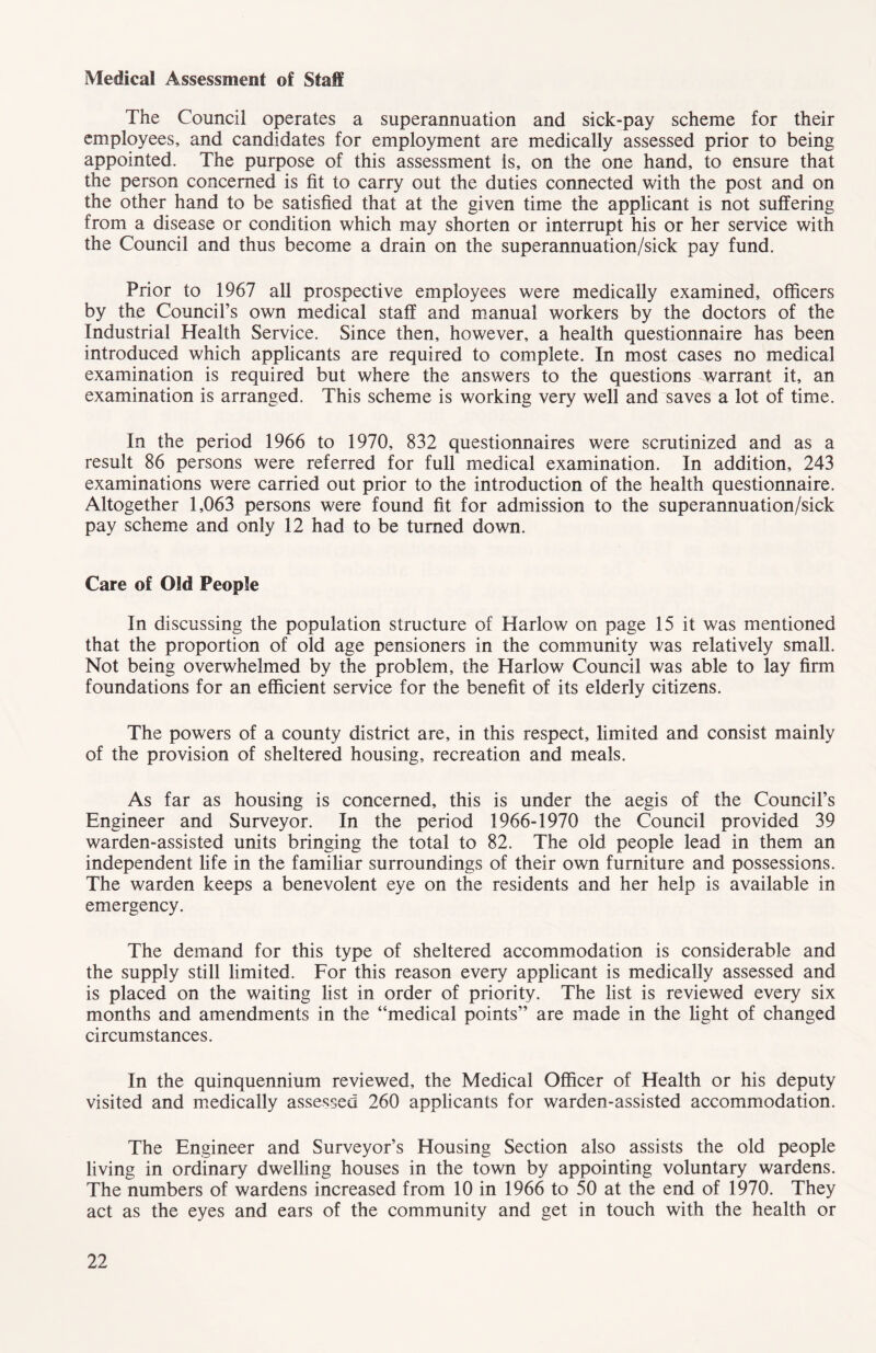 Medical Assessment of Staff The Council operates a superannuation and sick-pay scheme for their employees, and candidates for employment are medically assessed prior to being appointed. The purpose of this assessment is, on the one hand, to ensure that the person concerned is fit to carry out the duties connected with the post and on the other hand to be satisfied that at the given time the applicant is not suffering from a disease or condition which may shorten or interrupt his or her service with the Council and thus become a drain on the superannuation/sick pay fund. Prior to 1967 all prospective employees were medically examined, officers by the Council’s own medical staff and manual workers by the doctors of the Industrial Health Service. Since then, however, a health questionnaire has been introduced which applicants are required to complete. In most cases no medical examination is required but where the answers to the questions warrant it, an examination is arranged. This scheme is working very well and saves a lot of time. In the period 1966 to 1970, 832 questionnaires were scrutinized and as a result 86 persons were referred for full medical examination. In addition, 243 examinations were carried out prior to the introduction of the health questionnaire. Altogether 1,063 persons were found fit for admission to the superannuation/sick pay scheme and only 12 had to be turned down. Care of Old People In discussing the population structure of Harlow on page 15 it was mentioned that the proportion of old age pensioners in the community was relatively small. Not being overwhelmed by the problem, the Harlow Council was able to lay firm foundations for an efficient service for the benefit of its elderly citizens. The powers of a county district are, in this respect, limited and consist mainly of the provision of sheltered housing, recreation and meals. As far as housing is concerned, this is under the aegis of the Council’s Engineer and Surveyor. In the period 1966-1970 the Council provided 39 warden-assisted units bringing the total to 82. The old people lead in them an independent life in the familiar surroundings of their own furniture and possessions. The warden keeps a benevolent eye on the residents and her help is available in emergency. The demand for this type of sheltered accommodation is considerable and the supply still limited. For this reason every applicant is medically assessed and is placed on the waiting list in order of priority. The list is reviewed every six months and amendments in the “medical points” are made in the fight of changed circumstances. In the quinquennium reviewed, the Medical Officer of Health or his deputy visited and medically assessed 260 applicants for warden-assisted accommodation. The Engineer and Surveyor’s Housing Section also assists the old people living in ordinary dwelling houses in the town by appointing voluntary wardens. The numbers of wardens increased from 10 in 1966 to 50 at the end of 1970. They act as the eyes and ears of the community and get in touch with the health or