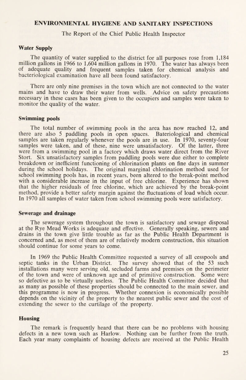 ENVIRONMENTAL HYGIENE AND SANITARY INSPECTIONS The Report of the Chief Public Health Inspector Water Supply The quantity of water supplied to the district for all purposes rose from 1,184 million gallons in 1966 to 1,604 million gallons in 1970. The water has always been of adequate quality and frequent samples taken for chemical analysis and bacteriological examination have all been found satisfactory. There are only nine premises in the town which are not connected to the water mains and have to draw their water from wells. Advice on safety precautions necessary in these cases has been given to the occupiers and samples were taken to monitor the quality of the water. Swimming pools The total number of swimming pools in the area has now reached 12, and there are also 5 paddling pools in open spaces. Bateriological and chemical samples are taken regularly whenever the pools are in use. In 1970, seventy-four samples were taken, and of these, nine were unsatisfactory. Of the latter, three were from a swimming pool in a factory which draws water direct from the River Stort. Six unsatisfactory samples from paddling pools were due either to complete breakdown or inefficient functioning of chlorination plants on fine days in summer during the school holidays. The original marginal chlorination method used for school swimming pools has, in recent years, been altered to the break-point method with a considerable increase in the input of free chlorine. Experience has shown that the higher residuals of free chlorine, which are achieved by the break-point method, provide a better safety margin against the fluctuations of load which occur. In 1970 all samples of water taken from school swimming pools were satisfactory. Sewerage and drainage The sewerage system throughout the town is satisfactory and sewage disposal at the Rye Mead Works is adequate and effective. Generally speaking, sewers and drains in the town give little trouble as far as the Public Health Department is concerned and, as most of them are of relatively modern construction, this situation should continue for some years to come. In 1969 the Public Health Committee requested a survey of all cesspools and septic tanks in the Urban District. The survey showed that of the 53 such installations many were serving old, secluded farms and premises on the perimeter of the town and were of unknown age and of primitive construction. Some were so defective as to be virtually useless. The Public Health Committee decided that as many as possible of these properties should be connected to the main sewer, and this programme is now in progress. Whether connexion is economically possible depends on the vicinity of the property to the nearest public sewer and the cost of extending the sewer to the curtilage of the property. Housing The remark is frequently heard that there can be no problems with housing defects in a new town such as Harlow. Nothing can be further from the truth. Each year many complaints of housing defects are received at the Public Health