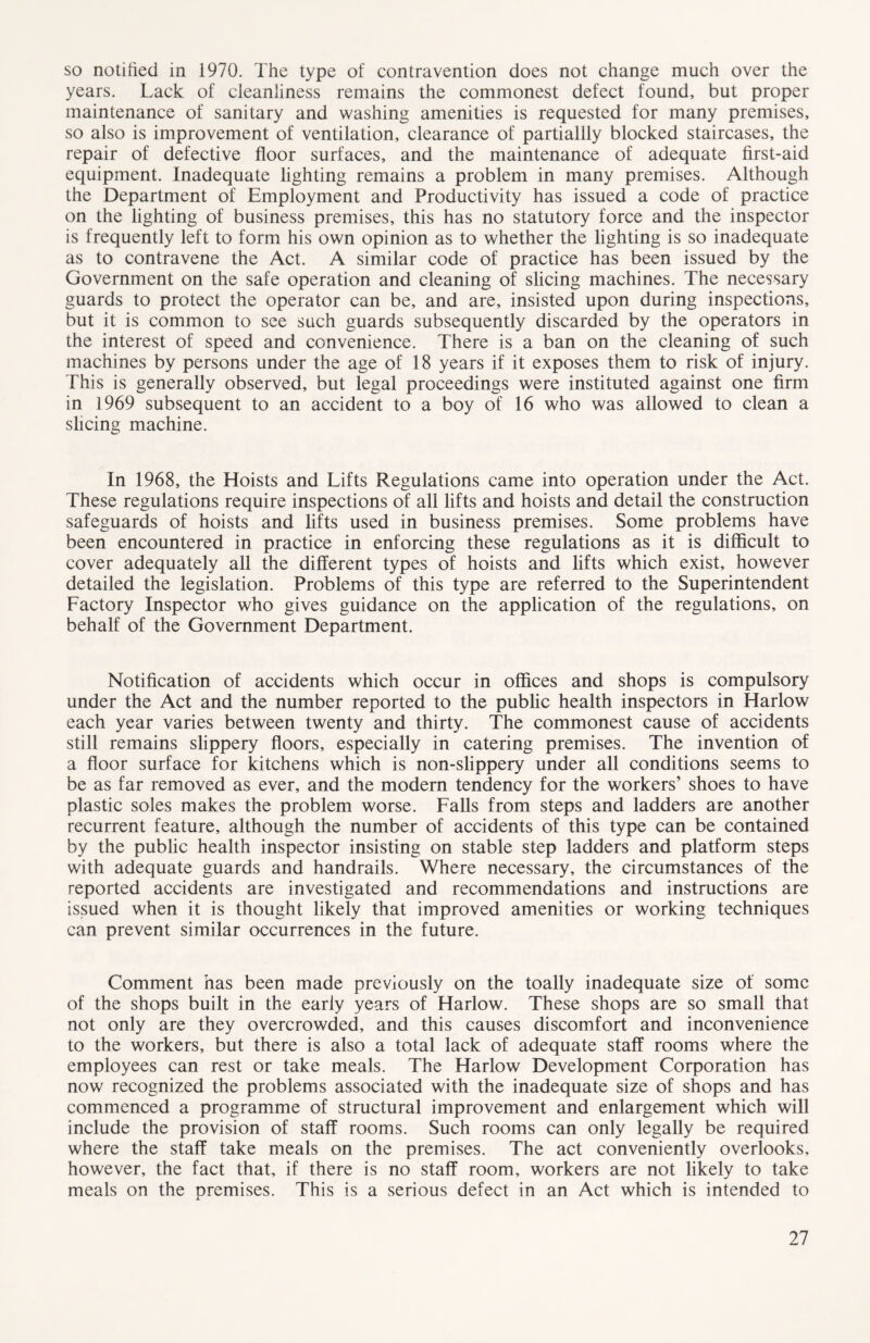 so notified in 1970. The type of contravention does not change much over the years. Lack of cleanliness remains the commonest defect found, but proper maintenance of sanitary and washing amenities is requested for many premises, so also is improvement of ventilation, clearance of partiallly blocked staircases, the repair of defective floor surfaces, and the maintenance of adequate first-aid equipment. Inadequate lighting remains a problem in many premises. Although the Department of Employment and Productivity has issued a code of practice on the lighting of business premises, this has no statutory force and the inspector is frequently left to form his own opinion as to whether the lighting is so inadequate as to contravene the Act. A similar code of practice has been issued by the Government on the safe operation and cleaning of slicing machines. The necessary guards to protect the operator can be, and are, insisted upon during inspections, but it is common to see such guards subsequently discarded by the operators in the interest of speed and convenience. There is a ban on the cleaning of such machines by persons under the age of 18 years if it exposes them to risk of injury. This is generally observed, but legal proceedings were instituted against one firm in 1969 subsequent to an accident to a boy of 16 who was allowed to clean a slicing machine. In 1968, the Hoists and Lifts Regulations came into operation under the Act. These regulations require inspections of all lifts and hoists and detail the construction safeguards of hoists and lifts used in business premises. Some problems have been encountered in practice in enforcing these regulations as it is difficult to cover adequately all the different types of hoists and lifts which exist, however detailed the legislation. Problems of this type are referred to the Superintendent Factory Inspector who gives guidance on the application of the regulations, on behalf of the Government Department. Notification of accidents which occur in offices and shops is compulsory under the Act and the number reported to the public health inspectors in Harlow each year varies between twenty and thirty. The commonest cause of accidents still remains slippery floors, especially in catering premises. The invention of a floor surface for kitchens which is non-slippery under all conditions seems to be as far removed as ever, and the modem tendency for the workers’ shoes to have plastic soles makes the problem worse. Falls from steps and ladders are another recurrent feature, although the number of accidents of this type can be contained by the public health inspector insisting on stable step ladders and platform steps with adequate guards and handrails. Where necessary, the circumstances of the reported accidents are investigated and recommendations and instructions are issued when it is thought likely that improved amenities or working techniques can prevent similar occurrences in the future. Comment has been made previously on the toally inadequate size of some of the shops built in the early years of Harlow. These shops are so small that not only are they overcrowded, and this causes discomfort and inconvenience to the workers, but there is also a total lack of adequate staff rooms where the employees can rest or take meals. The Harlow Development Corporation has now recognized the problems associated with the inadequate size of shops and has commenced a programme of structural improvement and enlargement which will include the provision of staff rooms. Such rooms can only legally be required where the staff take meals on the premises. The act conveniently overlooks, however, the fact that, if there is no staff room, workers are not likely to take meals on the premises. This is a serious defect in an Act which is intended to