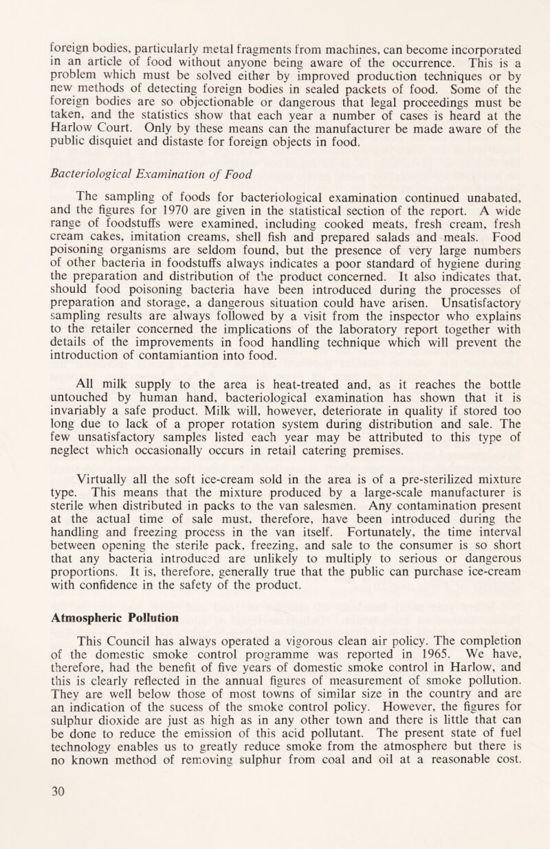 foreign bodies, particularly metal fragments from machines, can become incorporated in an article of food without anyone being aware of the occurrence. This is a problem which must be solved either by improved production techniques or by new methods of detecting foreign bodies in sealed packets of food. Some of the foreign bodies are so objectionable or dangerous that legal proceedings must be taken, and the statistics show that each year a number of cases is heard at the Harlow Court. Only by these means can the manufacturer be made aware of the public disquiet and distaste for foreign objects in food. Bacteriological Examination of Food The sampling of foods for bacteriological examination continued unabated, and the figures for 1970 are given in the statistical section of the report. A wide range of foodstuffs were examined, including cooked meats, fresh cream, fresh cream cakes, imitation creams, shell fish and prepared salads and meals. Food poisoning organisms are seldom found, but the presence of very large numbers of other bacteria in foodstuffs always indicates a poor standard of hygiene during the preparation and distribution of the product concerned. It also indicates that, should food poisoning bacteria have been introduced during the processes of preparation and storage, a dangerous situation could have arisen. Unsatisfactory sampling results are always followed by a visit from the inspector who explains to the retailer concerned the implications of the laboratory report together with details of the improvements in food handling technique which will prevent the introduction of contamiantion into food. All milk supply to the area is heat-treated and, as it reaches the bottle untouched by human hand, bacteriological examination has shown that it is invariably a safe product. Milk will, however, deteriorate in quality if stored too long due to lack of a proper rotation system during distribution and sale. The few unsatisfactory samples listed each year may be attributed to this type of neglect which occasionally occurs in retail catering premises. Virtually all the soft ice-cream sold in the area is of a pre-sterilized mixture type. This means that the mixture produced by a large-scale manufacturer is sterile when distributed in packs to the van salesmen. Any contamination present at the actual time of sale must, therefore, have been introduced during the handling and freezing process in the van itself. Fortunately, the time interval between opening the sterile pack, freezing, and sale to the consumer is so short that any bacteria introduced are unlikely to multiply to serious or dangerous proportions. It is, therefore, generally true that the public can purchase ice-cream with confidence in the safety of the product. Atmospheric Pollution This Council has always operated a vigorous clean air policy. The completion of the domestic smoke control programme was reported in 1965. We have, therefore, had the benefit of five years of domestic smoke control in Harlow, and this is clearly reflected in the annual figures of measurement of smoke pollution. They are well below those of most towns of similar size in the country and are an indication of the sucess of the smoke control policy. However, the figures for sulphur dioxide are just as high as in any other town and there is little that can be done to reduce the emission of this acid pollutant. The present state of fuel technology enables us to greatly reduce smoke from the atmosphere but there is no known method of removing sulphur from coal and oil at a reasonable cost.