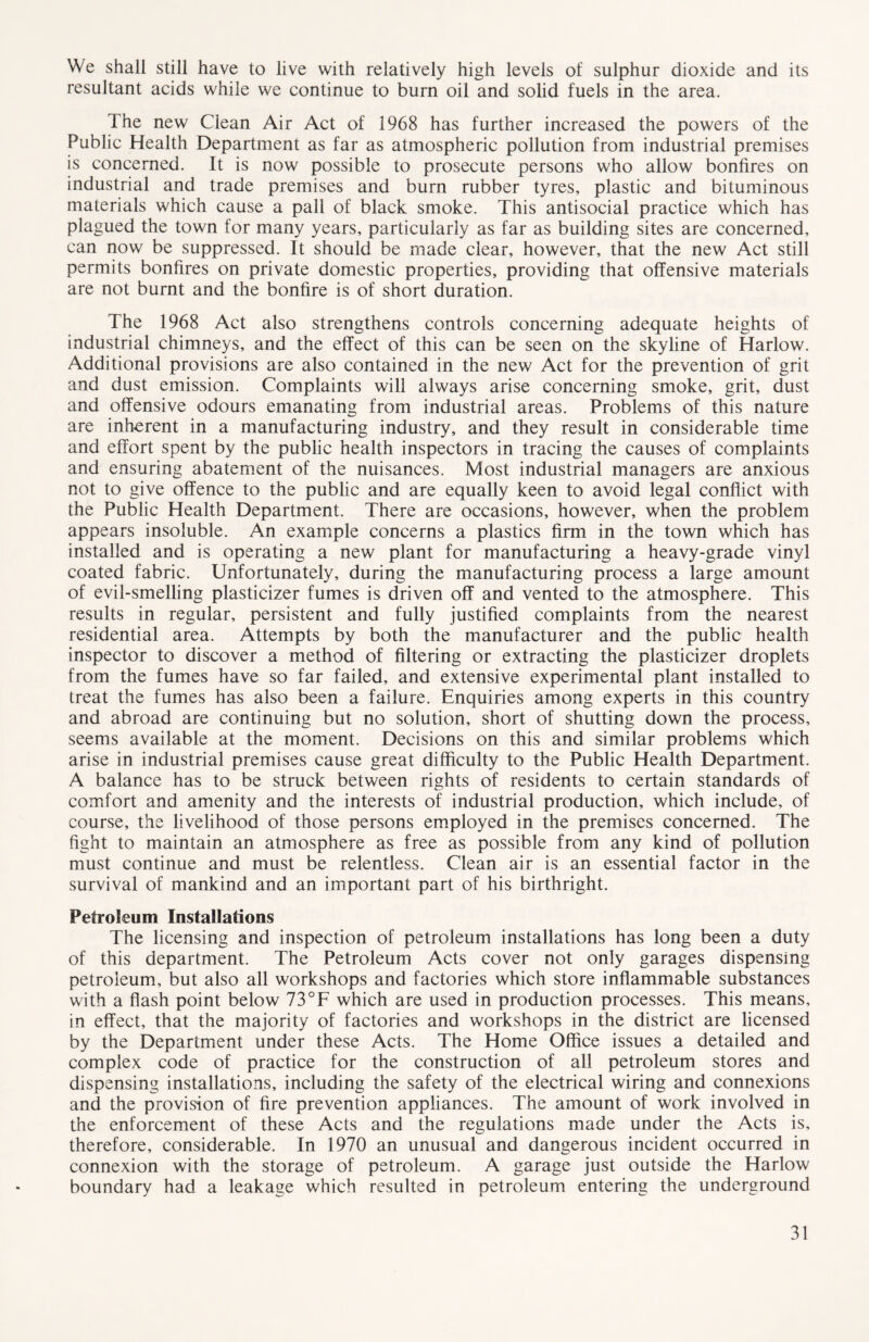We shall still have to live with relatively high levels of sulphur dioxide and its resultant acids while we continue to burn oil and solid fuels in the area. The new Clean Air Act of 1968 has further increased the powers of the Public Health Department as far as atmospheric pollution from industrial premises is concerned. It is now possible to prosecute persons who allow bonfires on industrial and trade premises and burn rubber tyres, plastic and bituminous materials which cause a pall of black smoke. This antisocial practice which has plagued the town for many years, particularly as far as building sites are concerned, can now be suppressed. It should be made clear, however, that the new Act still permits bonfires on private domestic properties, providing that offensive materials are not burnt and the bonfire is of short duration. The 1968 Act also strengthens controls concerning adequate heights of industrial chimneys, and the effect of this can be seen on the skyline of Harlow. Additional provisions are also contained in the new Act for the prevention of grit and dust emission. Complaints will always arise concerning smoke, grit, dust and offensive odours emanating from industrial areas. Problems of this nature are inherent in a manufacturing industry, and they result in considerable time and effort spent by the public health inspectors in tracing the causes of complaints and ensuring abatement of the nuisances. Most industrial managers are anxious not to give offence to the public and are equally keen to avoid legal conflict with the Public Health Department. There are occasions, however, when the problem appe ars insoluble. An example concerns a plastics firm in the town which has installed and is operating a new plant for manufacturing a heavy-grade vinyl coated fabric. Unfortunately, during the manufacturing process a large amount of evil-smelling plasticizer fumes is driven off and vented to the atmosphere. This results in regular, persistent and fully justified complaints from the nearest residential area. Attempts by both the manufacturer and the public health inspector to discover a method of filtering or extracting the plasticizer droplets from the fumes have so far failed, and extensive experimental plant installed to treat the fumes has also been a failure. Enquiries among experts in this country and abroad are continuing but no solution, short of shutting down the process, seems available at the moment. Decisions on this and similar problems which arise in industrial premises cause great difficulty to the Public Health Department. A balance has to be struck between rights of residents to certain standards of comfort and amenity and the interests of industrial production, which include, of course, the livelihood of those persons employed in the premises concerned. The fight to maintain an atmosphere as free as possible from any kind of pollution must continue and must be relentless. Clean air is an essential factor in the survival of mankind and an important part of his birthright. Petroleum Installations The licensing and inspection of petroleum installations has long been a duty of this department. The Petroleum Acts cover not only garages dispensing petroleum, but also all workshops and factories which store inflammable substances with a flash point below 73°F which are used in production processes. This means, in effect, that the majority of factories and workshops in the district are licensed by the Department under these Acts. The Home Office issues a detailed and complex code of practice for the construction of all petroleum stores and dispensing installations, including the safety of the electrical wiring and connexions and the provision of fire prevention appliances. The amount of work involved in the enforcement of these Acts and the regulations made under the Acts is, therefore, considerable. In 1970 an unusual and dangerous incident occurred in connexion with the storage of petroleum. A garage just outside the Harlow boundary had a leakage which resulted in petroleum entering the underground