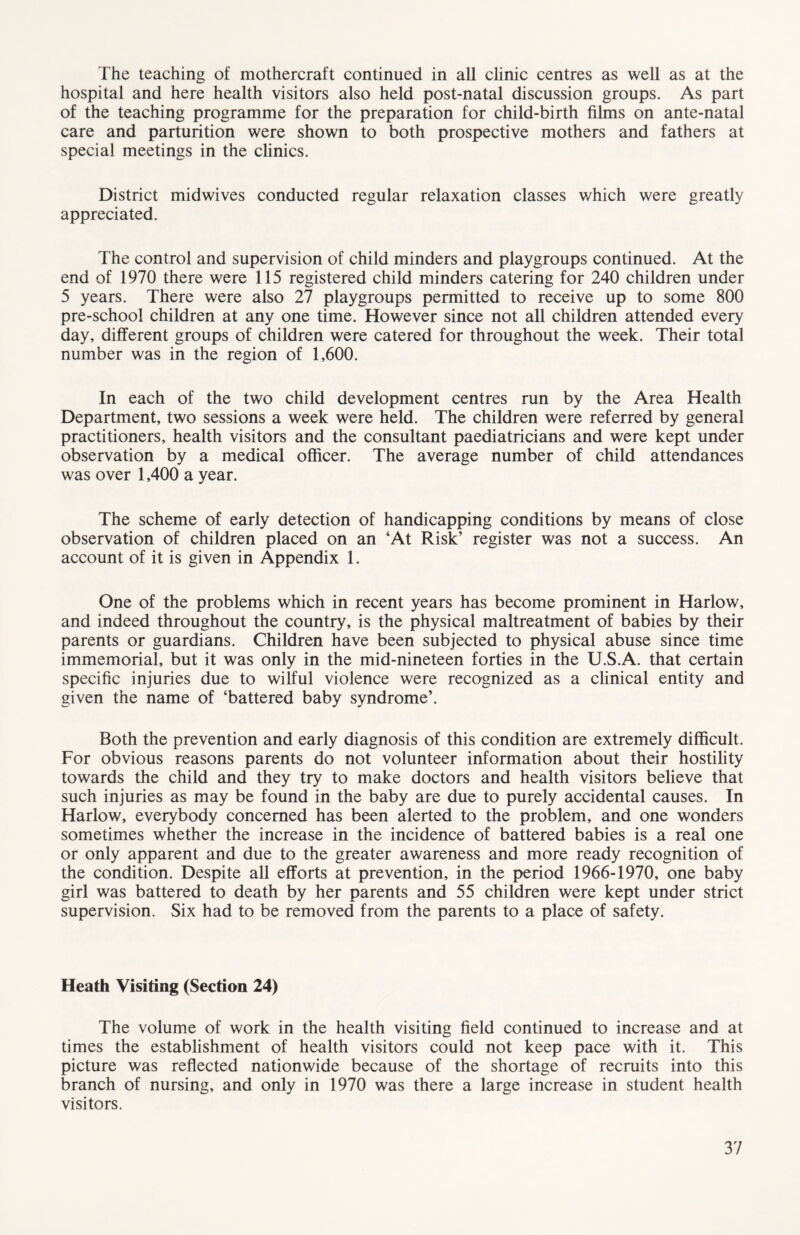 The teaching of mothercraft continued in all clinic centres as well as at the hospital and here health visitors also held post-natal discussion groups. As part of the teaching programme for the preparation for child-birth films on ante-natal care and parturition were shown to both prospective mothers and fathers at special meetings in the clinics. District midwives conducted regular relaxation classes which were greatly appreciated. The control and supervision of child minders and playgroups continued. At the end of 1970 there were 115 registered child minders catering for 240 children under 5 years. There were also 27 playgroups permitted to receive up to some 800 pre-school children at any one time. However since not all children attended every day, different groups of children were catered for throughout the week. Their total number was in the region of 1,600. In each of the two child development centres run by the Area Health Department, two sessions a week were held. The children were referred by general practitioners, health visitors and the consultant paediatricians and were kept under observation by a medical officer. The average number of child attendances was over 1,400 a year. The scheme of early detection of handicapping conditions by means of close observation of children placed on an ‘At Risk’ register was not a success. An account of it is given in Appendix 1. One of the problems which in recent years has become prominent in Harlow, and indeed throughout the country, is the physical maltreatment of babies by their parents or guardians. Children have been subjected to physical abuse since time immemorial, but it was only in the mid-nineteen forties in the U.S.A. that certain specific injuries due to wilful violence were recognized as a clinical entity and given the name of ‘battered baby syndrome’. Both the prevention and early diagnosis of this condition are extremely difficult. For obvious reasons parents do not volunteer information about their hostility towards the child and they try to make doctors and health visitors believe that such injuries as may be found in the baby are due to purely accidental causes. In Harlow, everybody concerned has been alerted to the problem, and one wonders sometimes whether the increase in the incidence of battered babies is a real one or only apparent and due to the greater awareness and more ready recognition of the condition. Despite all efforts at prevention, in the period 1966-1970, one baby girl was battered to death by her parents and 55 children were kept under strict supervision. Six had to be removed from the parents to a place of safety. Heath Visiting (Section 24) The volume of work in the health visiting field continued to increase and at times the establishment of health visitors could not keep pace with it. This picture was reflected nationwide because of the shortage of recruits into this branch of nursing, and only in 1970 was there a large increase in student health visitors.