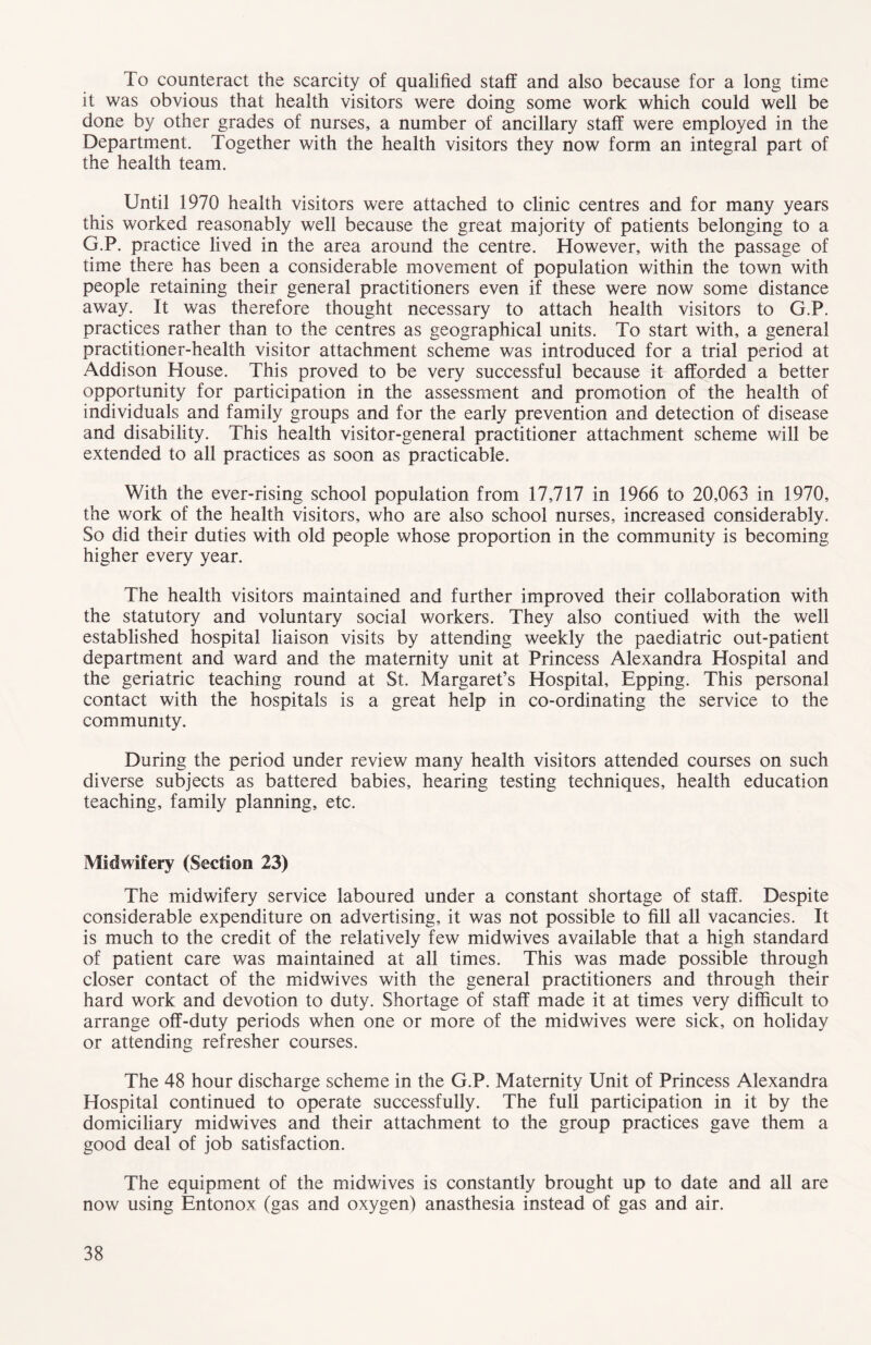 To counteract the scarcity of qualified staff and also because for a long time it was obvious that health visitors were doing some work which could well be done by other grades of nurses, a number of ancillary staff were employed in the Department. Together with the health visitors they now form an integral part of the health team. Until 1970 health visitors were attached to clinic centres and for many years this worked reasonably well because the great majority of patients belonging to a G.P. practice lived in the area around the centre. However, with the passage of time there has been a considerable movement of population within the town with people retaining their general practitioners even if these were now some distance away. It was therefore thought necessary to attach health visitors to G.P. practices rather than to the centres as geographical units. To start with, a general practitioner-health visitor attachment scheme was introduced for a trial period at Addison House. This proved to be very successful because it afforded a better opportunity for participation in the assessment and promotion of the health of individuals and family groups and for the early prevention and detection of disease and disability. This health visitor-general practitioner attachment scheme will be extended to all practices as soon as practicable. With the ever-rising school population from 17,717 in 1966 to 20,063 in 1970, the work of the health visitors, who are also school nurses, increased considerably. So did their duties with old people whose proportion in the community is becoming higher every year. The health visitors maintained and further improved their collaboration with the statutory and voluntary social workers. They also contiued with the well established hospital liaison visits by attending weekly the paediatric out-patient department and ward and the maternity unit at Princess Alexandra Hospital and the geriatric teaching round at St. Margaret’s Hospital, Epping. This personal contact with the hospitals is a great help in co-ordinating the service to the community. During the period under review many health visitors attended courses on such diverse subjects as battered babies, hearing testing techniques, health education teaching, family planning, etc. Midwifery (Section 23) The midwifery service laboured under a constant shortage of staff. Despite considerable expenditure on advertising, it was not possible to fill all vacancies. It is much to the credit of the relatively few midwives available that a high standard of patient care was maintained at all times. This was made possible through closer contact of the midwives with the general practitioners and through their hard work and devotion to duty. Shortage of staff made it at times very difficult to arrange off-duty periods when one or more of the midwives were sick, on holiday or attending refresher courses. The 48 hour discharge scheme in the G.P. Maternity Unit of Princess Alexandra Hospital continued to operate successfully. The full participation in it by the domiciliary midwives and their attachment to the group practices gave them a good deal of job satisfaction. The equipment of the midwives is constantly brought up to date and all are now using Entonox (gas and oxygen) anasthesia instead of gas and air.