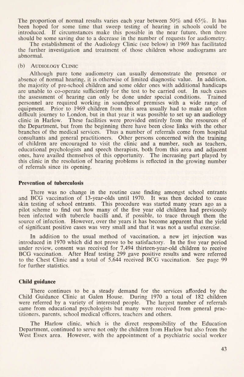 The proportion of normal results varies each year between 50% and 65%. It has been hoped for some time that sweep testing of hearing in schools could be introduced. If circumstances make this possible in the near future, then there should be some saving due to a decrease in the number of requests for audiometry. The establishment of the Audiology Clinic (see below) in 1969 has facilitated the further investigation and treatment of those children whose audiograms are abnormal. (b) Audiology Clinic Although pure tone audiometry can usually demonstrate the presence or absence of normal hearing, it is otherwise of limited diagnostic value. In addition, the majority of pre-school children and some older ones with additional handicaps are unable to co-operate sufficiently for the test to be carried out. In such cases the assessment of hearing can only be done under special conditions. Trained personnel are required working in soundproof premises with a wide range of equipment. Prior to 1969 children from this area usually had to make an often difficult journey to London, but in that year it was possible to set up an audiology clinic in Harlow. These facilities were provided entirely from the resources of the Department, but from the beginning there have been close links with the other branches of the medical services. Thus a number of referrals come from hospital consultants and general practitioners. Other persons concerned with the training of children are encouraged to visit the clinic and a number, such as teachers, educational psychologists and speech therapists, both from this area and adjacent ones, have availed themselves of this opportunity. The increasing part played by this clinic in the resolution of hearing problems is reflected in the growing number of referrals since its opening. Prevention of tuberculosis There was no change in the routine case finding amongst school entrants and BCG vaccination of 13-year-olds until 1970. It was then decided to cease skin testing of school entrants. This procedure was started many years ago as a pilot scheme to find out how many of the five year old children had previously been infected with tubercle bacilli and, if possible, to trace through them the source of infection. However, over the years it has become apparent that the yield of significant positive cases was very small and that it was not a useful exercise. In addition to the usual method of vaccination, a new jet injection was introduced in 1970 which did not prove to be satisfactory. In the five year period under review, consent was received for 7,494 thirteen-year-old children to receive BCG vaccination. After Heaf testing 299 gave positive results and were referred to the Chest Clinic and a total of 5,644 received BCG vaccination. See page 99 for further statistics. Child guidance There continues to be a steady demand for the services afforded by the Child Guidance Clinic at Galen House. During 1970 a total of 182 children were referred by a variety of interested people. The largest number of referrals came from educational psychologists but many were received from general prac- titioners, parents, school medical officers, teachers and others. The Harlow clinic, which is the direct responsibility of the Education Department, continued to serve not only the children from Harlow but also from the West Essex area. However, with the appointment of a psychiatric social worker