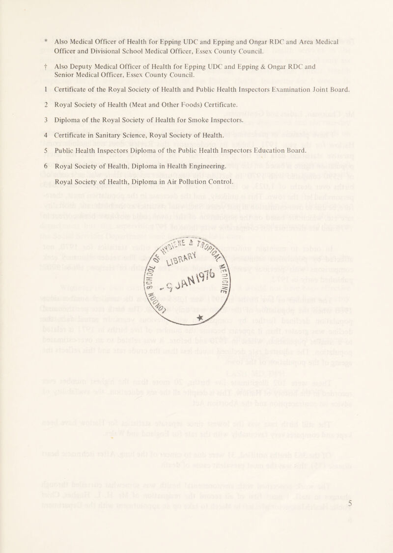 * Also Medical Officer of Health for Epping UDC and Epping and Ongar RDC and Area Medical Officer and Divisional School Medical Officer, Essex County Council. | Also Deputy Medical Officer of Health for Epping UDC and Epping & Ongar RDC and Senior Medical Officer, Essex County Council. 1 Certificate of the Royal Society of Health and Public Health Inspectors Examination Joint Board. 2 Royal Society of Health (Meat and Other Foods) Certificate. 3 Diploma of the Royal Society of Health for Smoke Inspectors. 4 Certificate in Sanitary Science, Royal Society of Health. 5 Public Health Inspectors Diploma of the Public Health Inspectors Education Board. 6 Royal Society of Health, Diploma in Health Engineering. Royal Society of Health, Diploma in Air Pollution Control.