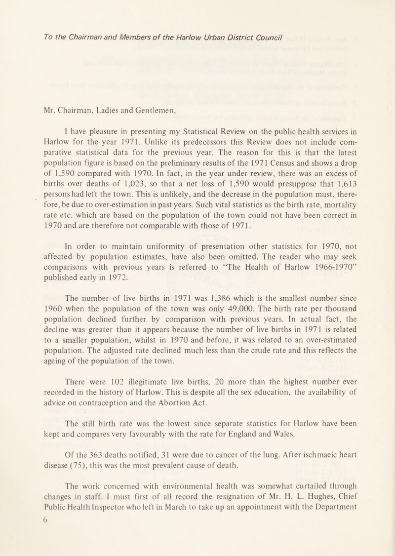 To the Chairman and Members of the Harlow Urban District Council Mr. Chairman, Ladies and Gentlemen, 1 have pleasure in presenting my Statistical Review on the public health services in Harlow for the year 1971. Unlike its predecessors this Review does not include com- parative statistical data for the previous year. The reason for this is that the latest population figure is based on the preliminary results of the 1971 Census and shows a drop of 1,590 compared with 1970. In fact, in the year under review, there was an excess of births over deaths of 1,023, so that a net loss of 1,590 would presuppose that 1,613 persons had left the town. This is unlikely, and the decrease in the population must, there- fore, be due to over-estimation in past years. Such vital statistics as the birth rate, mortality rate etc. which are based on the population of the town could not have been correct in 1970 and are therefore not comparable with those of 1971. In order to maintain uniformity of presentation other statistics for 1970, not affected by population estimates, have also been omitted. The reader who may seek comparisons with previous years is referred to “The Health of Harlow 1966-1970” published early in 1972. The number of live births in 1971 was 1,386 which is the smallest number since 1960 when the population of the town was only 49,000. The birth rate per thousand population declined further by comparison with previous years. In actual fact, the decline was greater than it appears because the number of live births in 1971 is related to a smaller population, whilst in 1970 and before, it was related to an over-estimated population. The adjusted rate declined much less than the crude rate and this reflects the ageing of the population of the town. There were 102 illegitimate live births, 20 more than the highest number ever recorded in the history of Harlow. This is despite all the sex education, the availability of advice on contraception and the Abortion Act. The still birth rate was the lowest since separate statistics for Harlow have been kept and compares very favourably with the rate for England and Wales. Of the 363 deaths notified, 31 were due to cancer of the lung. After ischmaeic heart disease (75), this was the most prevalent cause of death. The work concerned with environmental health was somewhat curtailed through changes in staff. I must first of all record the resignation of Mr. H. L. Hughes, Chief Public Health Inspector who left in March to take up an appointment with the Department