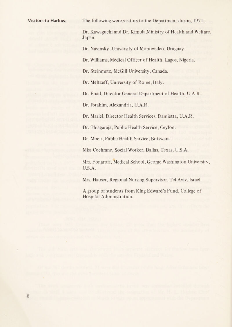 Visitors to Harlow: The following were visitors to the Department during 1971: Dr. Kawaguchi and Dr. Kimula,Ministry of Health and Welfare, Japan. Dr. Navinsky, University of Montevideo, Uruguay. Dr. Williams, Medical Officer of Health, Lagos, Nigeria. Dr. Steinmetz, McGill University, Canada. Dr. Meltzeff, University of Rome, Italy. Dr. Fuad, Director General Department of Health, U.A.R. Dr. Ibrahim, Alexandria, U.A.R. Dr. Mariel, Director Health Services, Damietta, U.A.R. Dr. Thiagaraja, Public Health Service, Ceylon. Dr. Moeti, Public Health Service, Botswana. Miss Cochrane, Social Worker, Dallas, Texas, U.S.A. Mrs. Fonaroff, Medical School, George Washington University, U.S.A. Mrs. Hauser, Regional Nursing Supervisor, Tel-Aviv, Israel. A group of students from King Edward’s Fund, College of Hospital Administration.