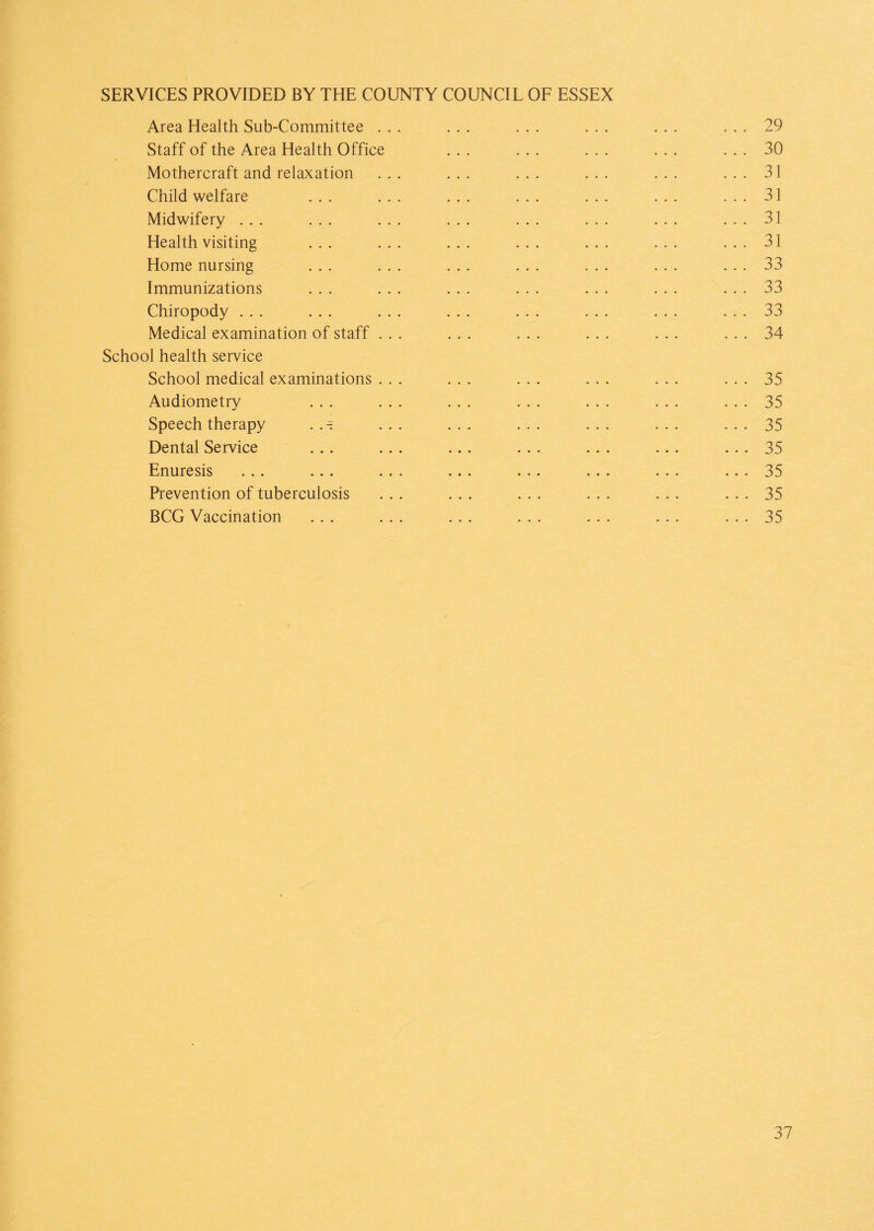 SERVICES PROVIDED BY THE COUNTY COUNCIL OF ESSEX Area Health Sub-Committee ... ... ... ... ... ... 29 Staff of the Area Health Office ... ... ... ... ... 30 Mothercraft and relaxation ... ... ... ... ... ... 31 Child welfare ... ... ... ... ... ... ... 31 Midwifery ... ... ... ... ... ... ... ... 31 Health visiting ... ... ... ... ... ... ... 31 Home nursing ... ... ... ... ... ... ... 33 Immunizations ... ... ... ... ... ... ... 33 Chiropody ... ... ... ... ... ... ... ... 33 Medical examination of staff ... ... ... ... ... ... 34 School health service School medical examinations ... ... ... ... ... ... 35 Audiometry ... ... ... ... ... ... ... 35 Speech therapy . ... ... ... ... ... ... 35 Dental Service ... ... ... ... ... ... ... 35 Enuresis ... ... ... ... ... ... ... ... 35 Prevention of tuberculosis ... ... ... ... ... ... 35 BCG Vaccination ... ... ... ... ... ... ... 35