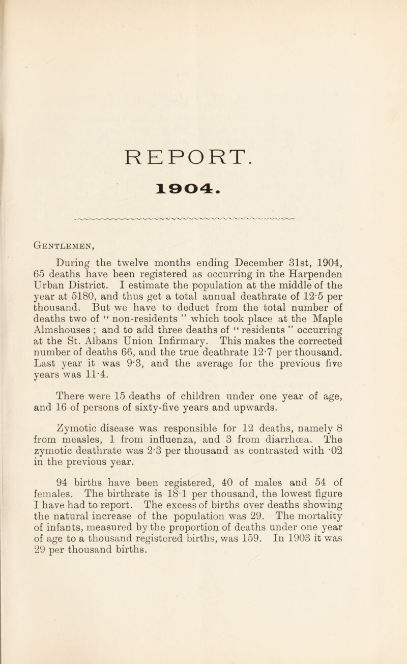 Gentlemen, During the twelve months ending December 31st, 1904, 65 deaths have been registered as occurring in the Harpenden Urban District. I estimate the population at the middle of the year at 5180, and thus get a total annual deathrate of 12-5 per thousand. But we have to deduct from the total number of deaths two of “ non-residents ” which took place at the Maple Almshouses ; and to add three deaths of “ residents ” occurring at the St. Albans Union Infirmary. This makes the corrected number of deaths 66, and the true deathrate 12-7 per thousand. Last year it was 9‘3, and the average for the previous five years was 11*4. There were 15 deaths of children under one year of age, and 16 of persons of sixty-five years and upwards. Zymotic disease was responsible for 12 deaths, namely 8 from measles, 1 from influenza, and 3 from diarrhoea. The zymotic deathrate was 2-3 per thousand as contrasted with -02 in the previous year. 94 births have been registered, 40 of males and 54 of females. The birthrate is 18T per thousand, the lowest figure I have had to report. The excess of births over deaths showing the natural increase of the population was 29. The mortality of infants, measured by the proportion of deaths under one year of age to a thousand registered births, was 159. In 1903 it was 29 per thousand births.