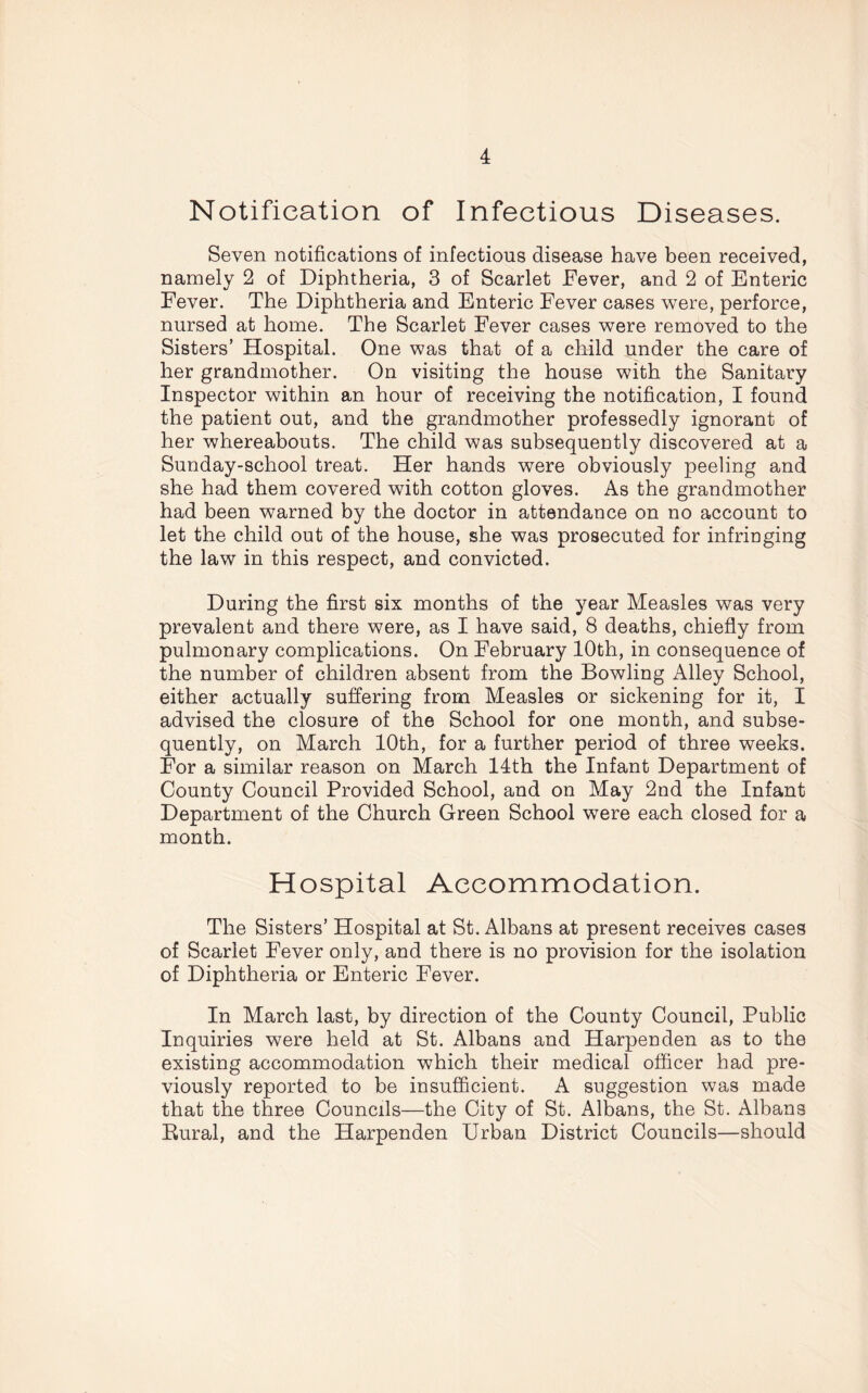 Notification of Infectious Diseases. Seven notifications of infectious disease have been received, namely 2 of Diphtheria, 3 of Scarlet Fever, and 2 of Enteric Fever. The Diphtheria and Enteric Fever cases were, perforce, nursed at home. The Scarlet Fever cases were removed to the Sisters’ Hospital. One was that of a child under the care of her grandmother. On visiting the house with the Sanitary Inspector within an hour of receiving the notification, I found the patient out, and the grandmother professedly ignorant of her whereabouts. The child was subsequently discovered at a Sunday-school treat. Her hands were obviously peeling and she had them covered with cotton gloves. As the grandmother had been warned by the doctor in attendance on no account to let the child out of the house, she was prosecuted for infringing the law in this respect, and convicted. During the first six months of the year Measles was very prevalent and there were, as I have said, 8 deaths, chiefly from pulmonary complications. On February 10th, in consequence of the number of children absent from the Bowling Alley School, either actually suffering from Measles or sickening for it, I advised the closure of the School for one month, and subse- quently, on March 10th, for a further period of three weeks. For a similar reason on March 14th the Infant Department of County Council Provided School, and on May 2nd the Infant Department of the Church Green School were each closed for a month. Hospital Accommodation. The Sisters’ Hospital at St. Albans at present receives cases of Scarlet Fever only, and there is no provision for the isolation of Diphtheria or Enteric Fever. In March last, by direction of the County Council, Public Inquiries were held at St. Albans and Harpenden as to the existing accommodation which their medical officer had pre- viously reported to be insufficient. A suggestion was made that the three Councils—the City of St. Albans, the St. Albans Rural, and the Harpenden Urban District Councils—should