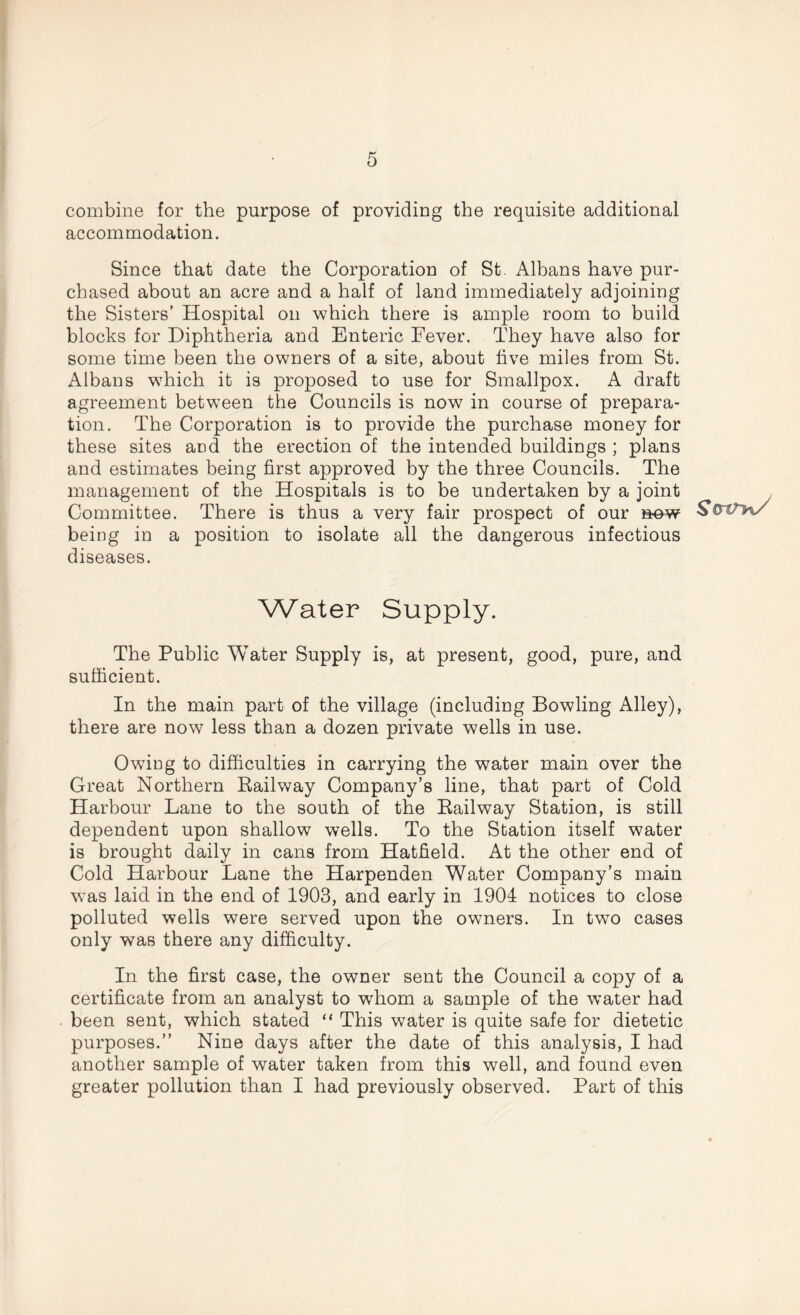 combine for the purpose of providing the requisite additional accommodation. Since that date the Corporation of St. Albans have pur- chased about an acre and a half of land immediately adjoining the Sisters’ Hospital on which there is ample room to build blocks for Diphtheria and Enteric Fever. They have also for some time been the owners of a site, about five miles from St. Albans which it is proposed to use for Smallpox. A draft agreement between the Councils is now in course of prepara- tion. The Corporation is to provide the purchase money for these sites and the erection of the intended buildings ; plans and estimates being first approved by the three Councils. The management of the Hospitals is to be undertaken by a joint Committee. There is thus a very fair prospect of our now being in a position to isolate all the dangerous infectious diseases. Water Supply. The Public Water Supply is, at present, good, pure, and sufficient. In the main part of the village (including Bowling Alley), there are now less than a dozen private wells in use. Owing to difficulties in carrying the water main over the Great Northern Railway Company’s line, that part of Cold Harbour Lane to the south of the Railway Station, is still dependent upon shallow wells. To the Station itself water is brought daily in cans from Hatfield. At the other end of Cold Harbour Lane the Harpenden Water Company’s main was laid in the end of 1903, and early in 1904 notices to close polluted wells were served upon the owners. In two cases only was there any difficulty. In the first case, the owner sent the Council a copy of a certificate from an analyst to whom a sample of the w’ater had been sent, which stated “ This water is quite safe for dietetic purposes.” Nine days after the date of this analysis, I had another sample of water taken from this well, and found even greater pollution than I had previously observed. Part of this ScrtTn/