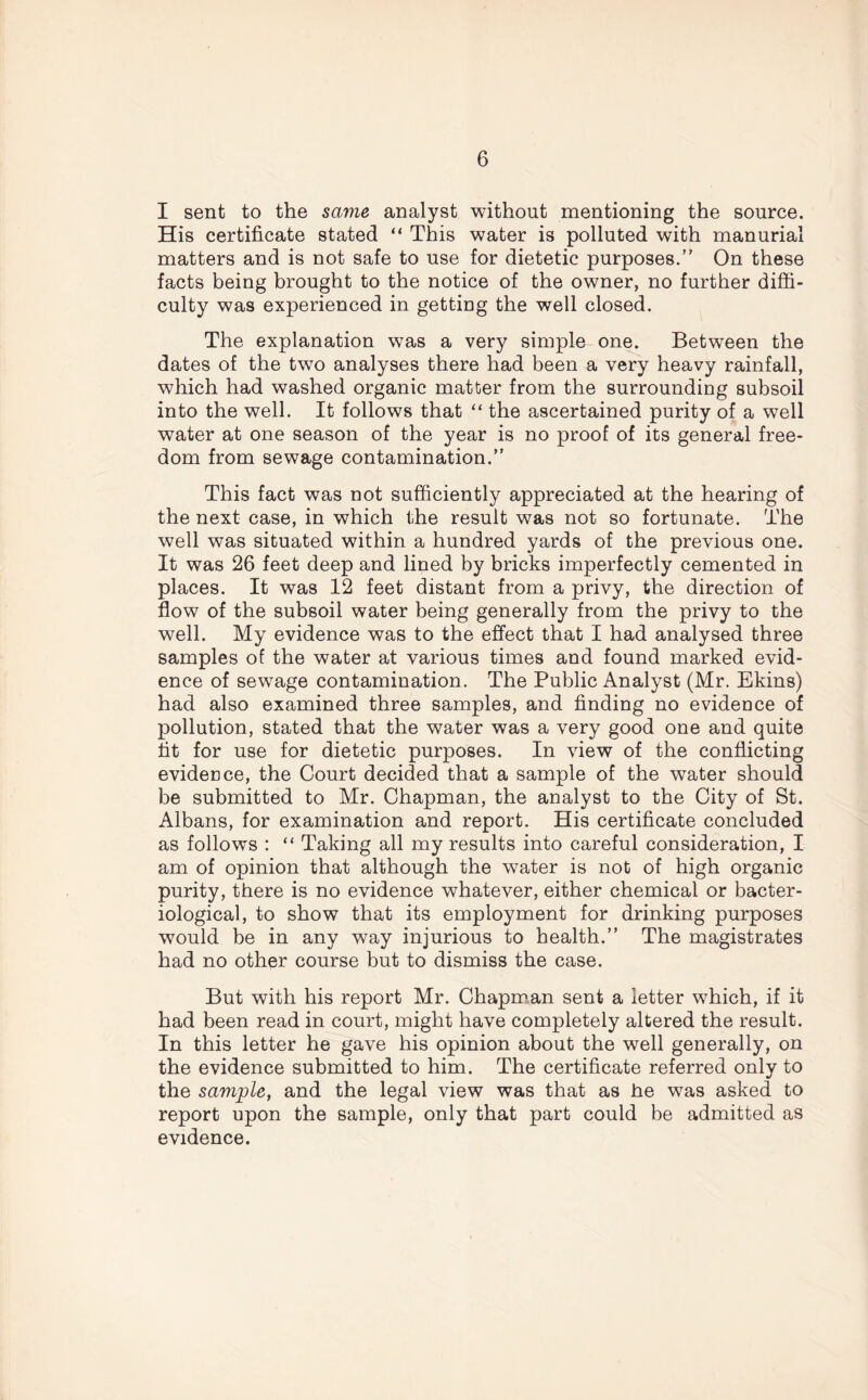 I sent to the same analyst without mentioning the source. His certificate stated “ This water is polluted with manurial matters and is not safe to use for dietetic purposes/' On these facts being brought to the notice of the owner, no further diffi- culty was experienced in getting the well closed. The explanation was a very simple one. Between the dates of the two analyses there had been a very heavy rainfall, which had washed organic matter from the surrounding subsoil into the well. It follows that “ the ascertained purity of a well water at one season of the year is no proof of its general free- dom from sewage contamination.” This fact was not sufficiently appreciated at the hearing of the next case, in which the result was not so fortunate. The well was situated within a hundred yards of the previous one. It was 26 feet deep and lined by bricks imperfectly cemented in places. It was 12 feet distant from a privy, the direction of flow of the subsoil water being generally from the privy to the well. My evidence was to the effect that I had analysed three samples of the water at various times and found marked evid- ence of sewage contamination. The Public Analyst (Mr. Ekins) had also examined three samples, and finding no evidence of pollution, stated that the water was a very good one and quite fit for use for dietetic purposes. In view of the conflicting evidence, the Court decided that a sample of the water should be submitted to Mr. Chapman, the analyst to the City of St. Albans, for examination and report. His certificate concluded as follows : “ Taking all my results into careful consideration, I am of opinion that although the water is not of high organic purity, there is no evidence whatever, either chemical or bacter- iological, to show that its employment for drinking purposes would be in any way injurious to health.” The magistrates had no other course but to dismiss the case. But with his report Mr. Chapman sent a letter which, if it had been read in court, might have completely altered the result. In this letter he gave his opinion about the well generally, on the evidence submitted to him. The certificate referred only to the sample, and the legal view was that as he was asked to report upon the sample, only that part could be admitted as evidence.