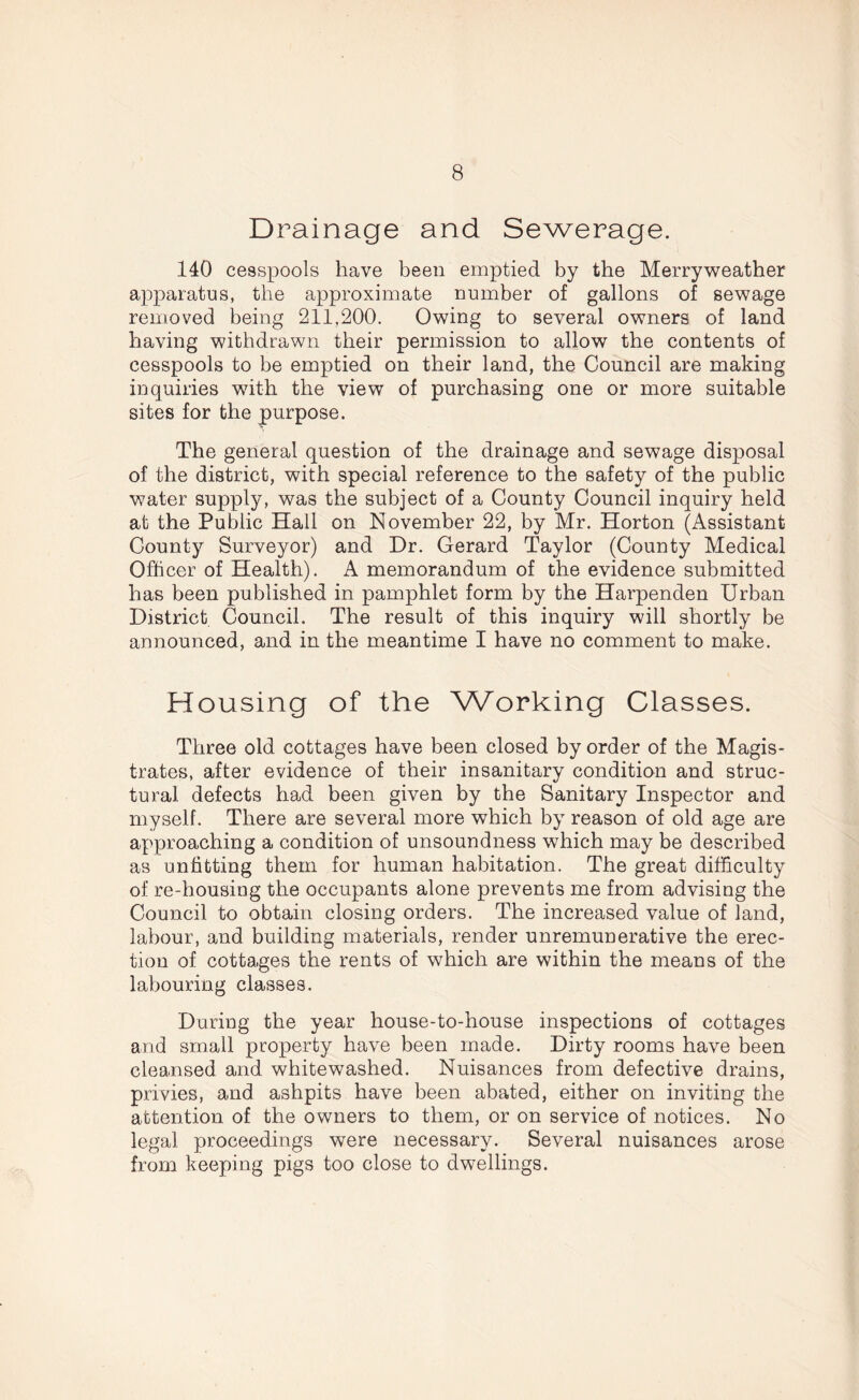 Drainage and Sewerage. 140 cesspools have been emptied by the Merryweather apparatus, the approximate number of gallons of sewage removed being 211,200. Owing to several owners of land having withdrawn their permission to allow the contents of cesspools to be emptied on their land, the Council are making inquiries with the view of purchasing one or more suitable sites for the purpose. The general question of the drainage and sewage disposal of the district, with special reference to the safety of the public water supply, was the subject of a County Council inquiry held at the Public Hall on November 22, by Mr. Horton (Assistant County Surveyor) and Dr. Gerard Taylor (County Medical Officer of Health). A memorandum of the evidence submitted has been published in pamphlet form by the Harpenden Urban District Council. The result of this inquiry will shortly be announced, and in the meantime I have no comment to make. Housing of the Working Classes. Three old cottages have been closed by order of the Magis- trates, after evidence of their insanitary condition and struc- tural defects had been given by the Sanitary Inspector and myself. There are several more which by reason of old age are approaching a condition of unsoundness which may be described as unfitting them for human habitation. The great difficulty of re-housing the occupants alone prevents me from advising the Council to obtain closing orders. The increased value of land, labour, and building materials, render unremunerative the erec- tion of cottages the rents of which are within the means of the labouring classes. During the year house-to-house inspections of cottages and small property have been made. Dirty rooms have been cleansed and whitewashed. Nuisances from defective drains, privies, and ashpits have been abated, either on inviting the attention of the owners to them, or on service of notices. No legal proceedings were necessary. Several nuisances arose from keeping pigs too close to dwellings.
