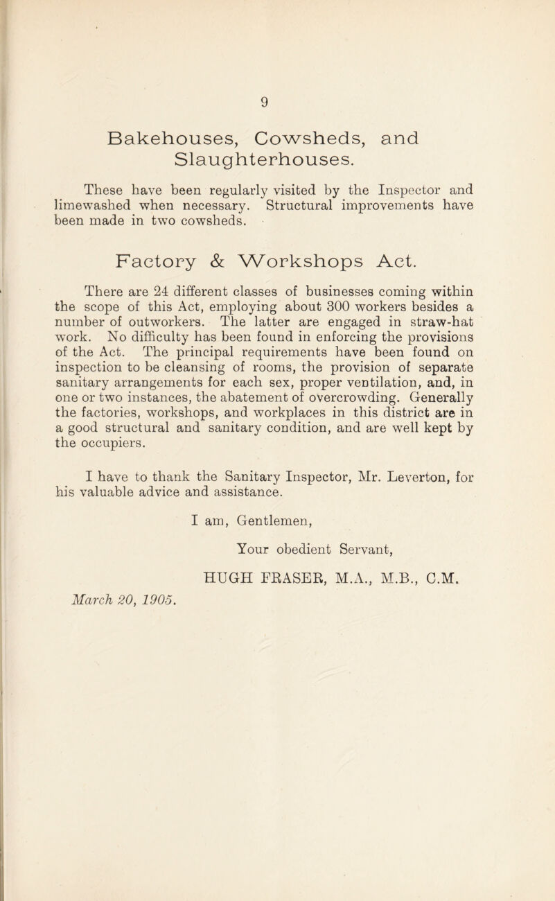 Bakehouses, Cowsheds, and Slaughterhouses. These have been regularly visited by the Inspector and limewashed when necessary. Structural improvements have been made in two cowsheds. Factory & Workshops Act. There are 24 different classes of businesses coming within the scope of this Act, employing about 300 workers besides a number of outworkers. The latter are engaged in straw-hat work. No difficulty has been found in enforcing the provisions of the Act. The principal requirements have been found on inspection to be cleansing of rooms, the provision of separate sanitary arrangements for each sex, proper ventilation, and, in one or two instances, the abatement of overcrowding. Generally the factories, workshops, and workplaces in this district are in a good structural and sanitary condition, and are well kept by the occupiers. I have to thank the Sanitary Inspector, Mr. Leverton, for his valuable advice and assistance. I am, Gentlemen, Your obedient Servant, HUGH FRASER, M.A., M.B., C.M. March 20, 1905.