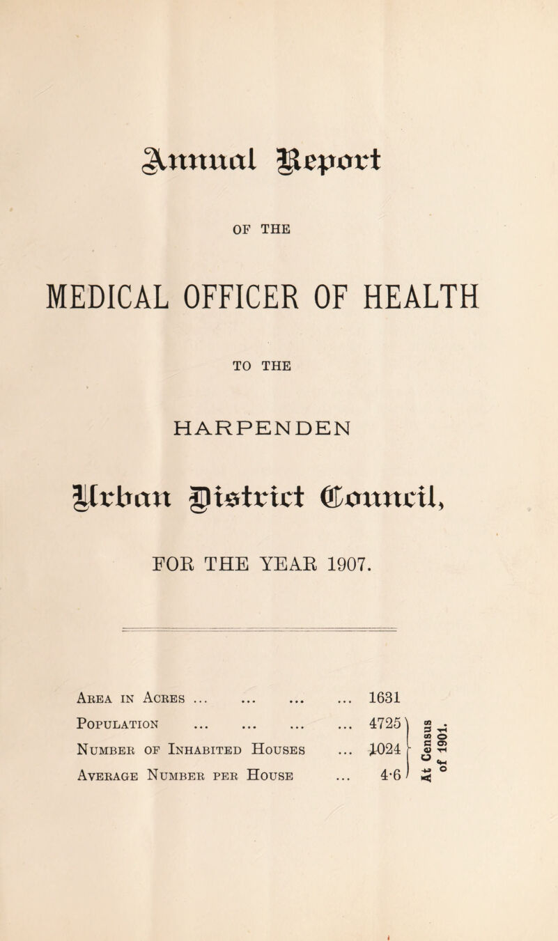 Annual |lq.un*t OF THE MEDICAL OFFICER OF HEALTH TO THE HARPENDEN Urban district ©annril, FOR THE YEAR 1907. Area in Acres ... • • • • • ... 1631 Population > • • • • • ... 4725 Number of Inhabited Houses ... 1024 Average Number per House 4-6 At Census of 1901.