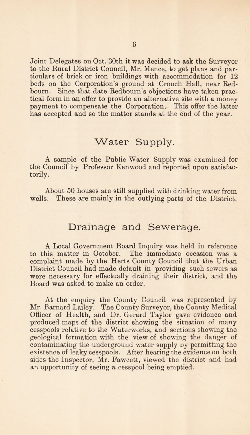 Joint Delegates on Oct. 30th it was decided to ask the Surveyor to the Rural District Council, Mr. Mence, to get plans and par- ticulars of brick or iron buildings with accommodation for 12 beds on the Corporation’s ground at Crouch Hall, near Red- bourn. Since that date Redbourn’s objections have taken prac- tical form in an offer to provide an alternative site with a money payment to compensate the Corporation. This offer the latter has accepted and so the matter stands at the end of the year. Water Supply. A sample of the Public Water Supply was examined for the Council by Professor Kenwood and reported upon satisfac- torily. About 50 houses are still supplied with drinking water from wells. These are mainly in the outlying parts of the District. Drainage and Sewerage. A Local Government Board Inquiry was held in reference to this matter in October. The immediate occasion was a complaint made by the Herts County Council that the Urban District Council had made default in providing such sewers as were necessary for effectually draining their district, and the Board was asked to make an order. At the enquiry the County Council was represented by Mr. Barnard Lailey. The County Surveyor, the County Medical Officer of Health, and Dr. Gerard Taylor gave evidence and produced maps of the district showing the situation of many cesspools relative to the Waterworks, and sections showing the geological formation with the view of showing the danger of contaminating the underground water supply by permitting the existence of leaky cesspools. After hearing the evidence on both sides the Inspector, Mr. Fawcett, viewed the district and had an opportunity of seeing a cesspool being emptied.