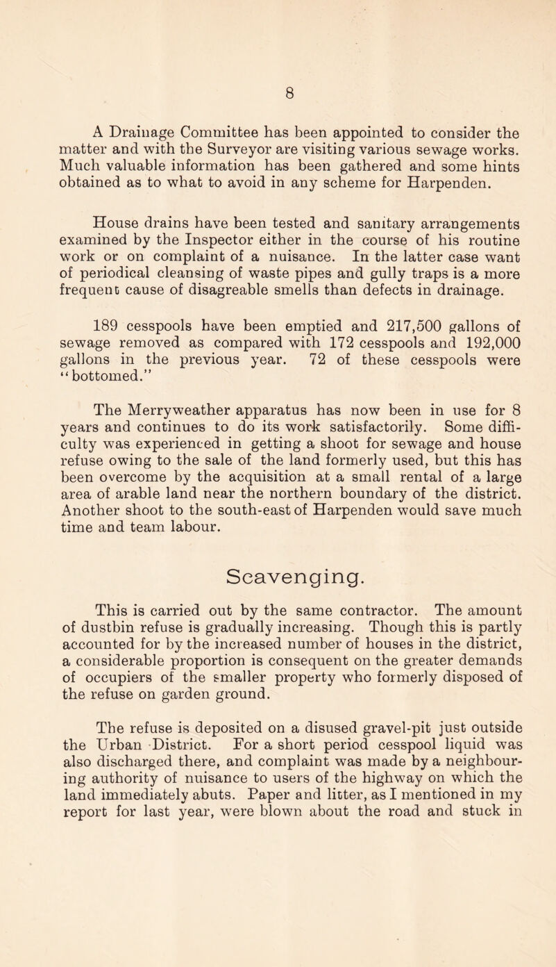 A Drainage Committee has been appointed to consider the matter and with the Surveyor are visiting various sewage works. Much valuable information has been gathered and some hints obtained as to what to avoid in any scheme for Harpenden. House drains have been tested and sanitary arrangements examined by the Inspector either in the course of his routine work or on complaint of a nuisance. In the latter case want of periodical cleansing of waste pipes and gully traps is a more frequent cause of disagreable smells than defects in drainage. 189 cesspools have been emptied and 217,500 gallons of sewage removed as compared with 172 cesspools and 192,000 gallons in the previous year. 72 of these cesspools were “ bottomed.” The Merryweather apparatus has now been in use for 8 years and continues to do its work satisfactorily. Some diffi- culty was experienced in getting a shoot for sewage and house refuse owing to the sale of the land formerly used, but this has been overcome by the acquisition at a small rental of a large area of arable land near the northern boundary of the district. Another shoot to the south-east of Harpenden would save much time and team labour. Scavenging. This is carried out by the same contractor. The amount of dustbin refuse is gradually increasing. Though this is partly accounted for by the increased number of houses in the district, a considerable proportion is consequent on the greater demands of occupiers of the smaller property who formerly disposed of the refuse on garden ground. The refuse is deposited on a disused gravel-pit just outside the Urban District. For a short period cesspool liquid was also discharged there, and complaint was made by a neighbour- ing authority of nuisance to users of the highway on which the land immediately abuts. Paper and litter, as I mentioned in my report for last year, were blown about the road and stuck in