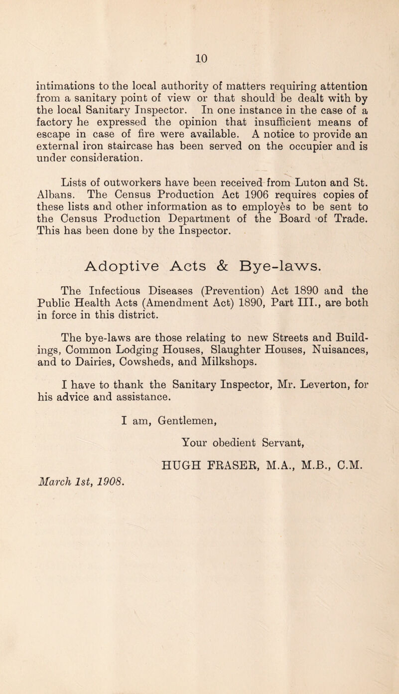 intimations to the local authority of matters requiring attention from a sanitary point of view or that should be dealt with by the local Sanitary Inspector. In one instance in the case of a factory he expressed the opinion that insufficient means of escape in case of fire were available. A notice to provide an external iron staircase has been served on the occupier and is under consideration. Lists of outworkers have been received from Luton and St. Albans. The Census Production Act 1906 requires copies of these lists and other information as to employes to be sent to the Census Production Department of the Board of Trade. This has been done by the Inspector. Adoptive Acts & Bye-laws. The Infectious Diseases (Prevention) Act 1890 and the Public Health Acts (Amendment Act) 1890, Part III., are both in force in this district. The bye-laws are those relating to new Streets and Build- ings, Common Lodging Houses, Slaughter Houses, Nuisances, and to Dairies, Cowsheds, and Milkshops. I have to thank the Sanitary Inspector, Mr. Leverton, for his advice and assistance. I am, Gentlemen, Your obedient Servant, March 1st, 1908. HUGH FRASER, M.A., M.B., C.M.