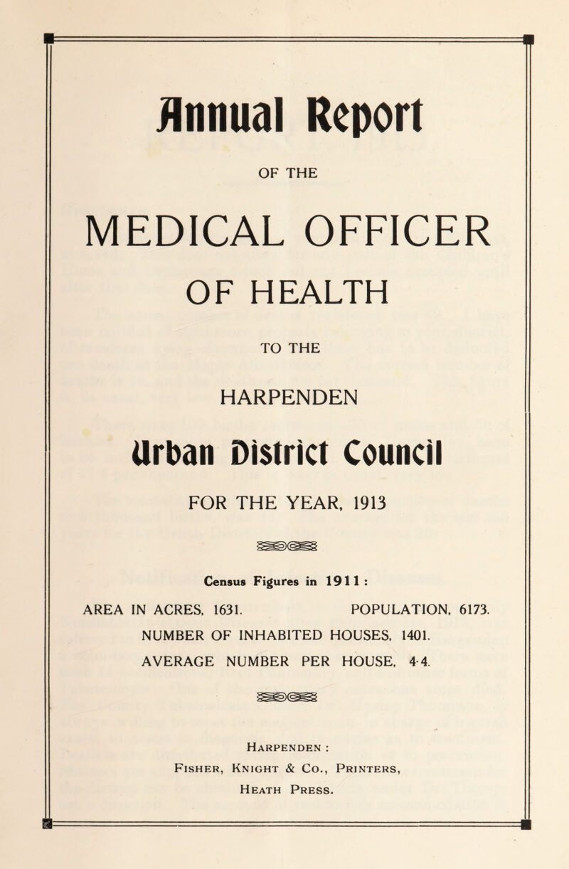 Annual Report OF THE MEDICAL OFFICER OF HEALTH TO THE HARPENDEN Urban District Council FOR THE YEAR, 1913 Census Figures in 1911 : AREA IN ACRES, 1631. POPULATION, 6173. NUMBER OF INHABITED HOUSES, 1401. AVERAGE NUMBER PER HOUSE, 4-4. Harpenden : Fisher, Knight & Co., Printers, Heath Press.