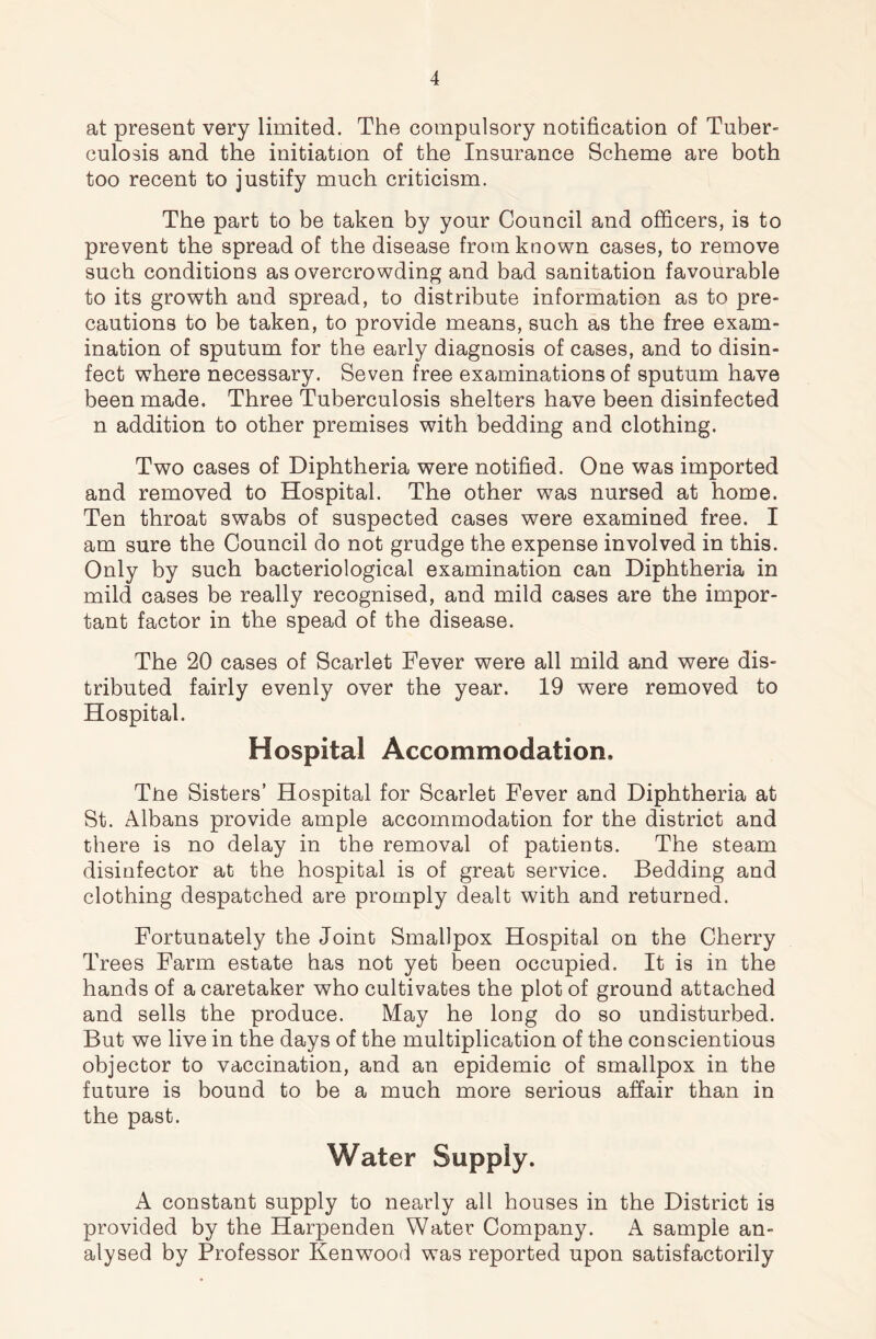 at present very limited. The compulsory notification of Tuber- culosis and the initiation of the Insurance Scheme are both too recent to justify much criticism. The part to be taken by your Council and officers, is to prevent the spread of the disease from known cases, to remove such conditions as overcrowding and bad sanitation favourable to its growth and spread, to distribute information as to pre- cautions to be taken, to provide means, such as the free exam- ination of sputum for the early diagnosis of cases, and to disin- fect where necessary. Seven free examinations of sputum have been made. Three Tuberculosis shelters have been disinfected n addition to other premises with bedding and clothing. Two cases of Diphtheria were notified. One was imported and removed to Hospital. The other was nursed at home. Ten throat swabs of suspected cases were examined free. I am sure the Council do not grudge the expense involved in this. Only by such bacteriological examination can Diphtheria in mild cases be really recognised, and mild cases are the impor- tant factor in the spead of the disease. The 20 cases of Scarlet Fever were all mild and were dis- tributed fairly evenly over the year. 19 were removed to Hospital. Hospital Accommodation, Tiie Sisters’ Hospital for Scarlet Fever and Diphtheria at St. Albans provide ample accommodation for the district and there is no delay in the removal of patients. The steam disinfector at the hospital is of great service. Bedding and clothing despatched are promply dealt with and returned. Fortunately the Joint Smallpox Hospital on the Cherry Trees Farm estate has not yet been occupied. It is in the hands of a caretaker who cultivates the plot of ground attached and sells the produce. May he long do so undisturbed. But we live in the days of the multiplication of the conscientious objector to vaccination, and an epidemic of smallpox in the future is bound to be a much more serious affair than in the past. Water Supply. A constant supply to nearly all houses in the District is provided by the Harpenden Water Company. A sample an- alysed by Professor Kenwood was reported upon satisfactorily