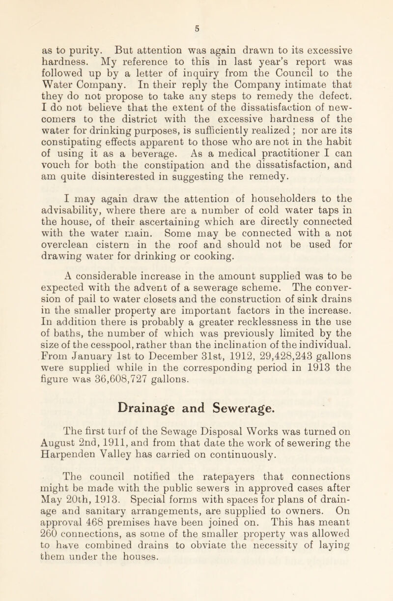 as to purity. But attention was again drawn to its excessive hardness. My reference to this in last year’s report was followed up by a letter of inquiry from the Council to the Water Company. In their reply the Company intimate that they do not propose to take any steps to remedy the defect. I do not believe that the extent of the dissatisfaction of new- comers to the district with the excessive hardness of the water for drinking purposes, is sufficiently realized ; nor are its constipating effects apparent to those who are not in the habit of using it as a beverage. As a medical practitioner I can vouch for both the constipation and the dissatisfaction, and am quite disinterested in suggesting the remedy. I may again draw the attention of householders to the advisability, where there are a number of cold water taps in the house, of their ascertainiug which are directly connected with the water main. Some may be connected with a not overclean cistern in the roof and should not be used for drawing water for drinking or cooking. A considerable increase in the amount supplied was to be expected with the advent of a sewerage scheme. The conver- sion of pail to water closets and the construction of sink drains in the smaller property are important factors in the increase. In addition there is probably a greater recklessness in the use of baths, the number of which was previously limited by the size of the cesspool, rather than the inclination of the individual. From January 1st to December 31st, 1912, 29,428,243 gallons were supplied while in the corresponding period in 1913 the figure was 36,608,727 gallons. Drainage and Sewerage. The first turf of the Sewage Disposal Works was turned on August 2nd, 1911, and from that date the work of sewering the Harpenden Valley has carried on continuously. The council notified the ratepayers that connections might be made with the public sewers in approved cases after May 20th, 1913. Special forms with spaces for plans of drain- age and sanitary arrangements, are supplied to owners. On approval 468 premises have been joined on. This has meant 260 connections, as some of the smaller property was allowed to have combined drains to obviate the necessity of laying them under the houses.
