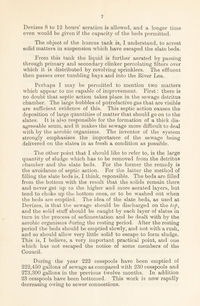 Devizes 8 to 12 hours’ aeration is allowed, and a longer time even would be given if the capacity of the beds permitted. The object of the humus tank is, I understand, to arrest solid matters in suspension which have escaped the slate beds. From this tank the liquid is further aerated by passing through primary and secondary clinker percolating filters over which it is distributed by revolving sprinklers. The effluent then passes over tumbling bays and into the River Lea. Perhaps I may be permitted to mention two matters which appear to me capable of improvement. First: there is no doubt that septic action takes place in the sewage detritus chamber. The large bubbles of putrefactive gas that are visible are sufficient evidence of this. This septic action causes the deposition of large quantities of matter that should go on to the slates. It is also responsible for the formation of a thick dis- agreeable scum, and it makes the sewage more difficult to deal with by the aerobic organisms. The inventor of the system strongly emphasises the importance of the sewage being delivered on the slates in as fresh a condition as possible. The other point that I should like to refer to, is the large quantity of sludge which has to be removed from the detritus chamber and the slate beds. For the former the remedy is the avoidance of septic action. For the latter the method of filling the slate beds is, I think, reponsible. The beds are filled from the bottom with the result that the solids remain there and never get up to the higher and more aerated layers, but tend to choke up the bottom ones, or to be washed out when the beds are emptied. The idea of the slate beds, as used at Devizes, is that the sewage should be discharged on the top, and the solid stuff should be caught by each layer of slates in turn in the process of sedimentation and be dealt with by the aerobic organisms during the resting period. After the resting period the beds should be emptied slowly, and not with a rush, and so should allow very little solid to escape to form sludge. This is, I believe, a very important practical point, and one which has not escaped the notice of some members of the Couucil. During the year 222 cesspools have been emptied of 222,450 gallons of sewage as compared with 230 cesspools and 273,300 gallons in the previous twelve months. In addition 23 cesspools have been bottomed. This work is now rapidly decreasing owing to sewer connections.