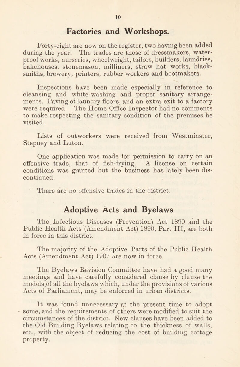 Factories and Workshops. Forty-eight are now on the register, two having been added during the year. The trades are those of dressmakers, water- proof works, nurseries, wheelwright, tailors, builders, laundries, bakehouses, stonemason, milliners, straw hat works, black- smiths, brewery, printers, rubber workers and bootmakers. Inspections have been made especially in reference to cleansing and white-washing and proper sanitary arrange- ments. Paving of laundry floors, and an extra exit to a factory were required. The Home Office Inspector had no comments to make respecting the sanitary condition of the premises he visited. Lists of outworkers were received from Westminster, Stepney and Luton. One application was made for permission to carry on an offensive trade, that of fish-frying. A license on certain conditions was granted but the business has lately been dis- continued. There are no offensive trades in the district. Adoptive Acts and Byelaws The, Infectious Diseases (Prevention) Act 1890 and the Public Health Acts (Amendment Act) 1890, Part III, are both in force in this district. The majority of the Adoptive Parts of the Public Health Acts (Amendment Act) 1907 are now in force. The Byelaws Kevision Committee have had a good many meetings and have carefully considered clause by clause the models,of all the byelaws which, under the provisions of various Acts of Parliament, may be enforced in urban districts. It was found unnecessary at the present time to adopt • some, and the requirements of others were modified to suit the circumstances of the district. New clauses have been added to the Old Building Byelaws relating to the thickness of walls, etc., with the object of reducing the cost of building cottage property.