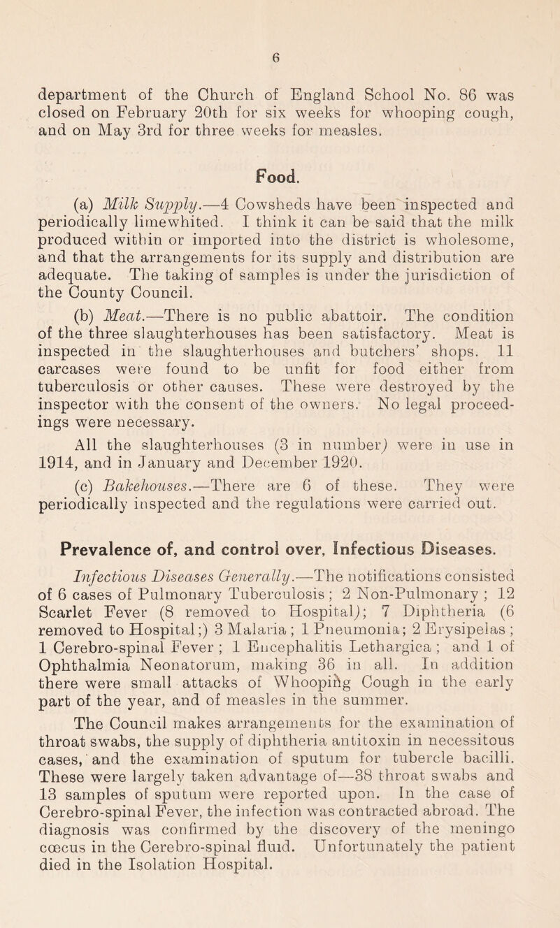 department of the Church of England School No. 86 was closed on February 20th for six weeks for whooping cough, and on May 3rd for three weeks for measles. Food. (a) Milk Supply.—4 Cowsheds have been inspected and periodically limewhited. I think it can be said that the milk produced within or imported into the district is wholesome, and that the arrangements for its supply and distribution are adequate. The taking of samples is under the jurisdiction of the County Council. (b) Meat.—There is no public abattoir. The condition of the three slaughterhouses has been satisfactory. Meat is inspected in the slaughterhouses and butchers’ shops. 11 carcases were found to be unfit for food either from tuberculosis or other causes. These were destroyed by the inspector with the consent of the owners. No legal proceed- ings were necessary. All the slaughterhouses (3 in number) were in use in 1914, and in January and December 1920. (c) Bakehouses.—There are 6 of these. They were periodically inspected and the regulations were carried out. Prevalence of, and control over, Infectious Diseases. Infectious Diseases Generally.—-The notifications consisted of 6 cases of Pulmonary Tuberculosis; 2 Non-Pulmonary ; 12 Scarlet Fever (8 removed to Hospital^; 7 Diphtheria (6 removed to Hospital;) 3 Malaria ; 1 Pneumonia; 2 Erysipelas ; 1 Cerebro-spinal Fever ; 1 Encephalitis Lethargica ; and 1 of Ophthalmia Neonatorum, making 36 in all. In addition there were small attacks of Whoopihg Gough in the early part of the year, and of measles in the summer. The Council makes arrangements for the examination of throat swabs, the supply of diphtheria antitoxin in necessitous cases, and the examination of sputum for tubercle bacilli. These were largely taken advantage of—38 throat swabs and 13 samples of sputum were reported upon. In the case of Cerebro-spinal Fever, the infection was contracted abroad. The diagnosis was confirmed by the discovery of the meningo ccecus in the Cerebro-spinal fluid. Unfortunately the patient died in the Isolation Hospital.