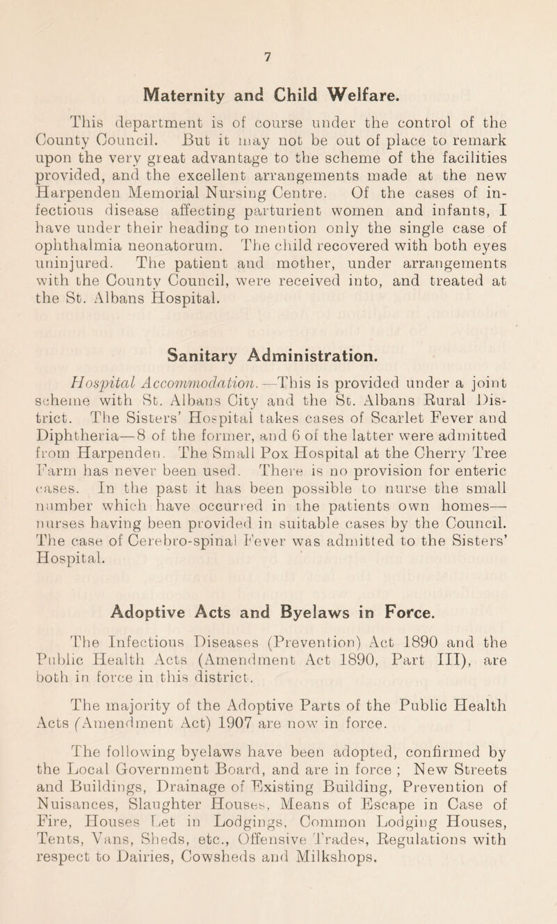 Maternity and Child Welfare. This department is of course under the control of the County Council. But it may not be out of place to remark upon the very great advantage to the scheme of the facilities provided, and the excellent arrangements made at the new Harpenden Memorial Nursing Centre. Of the cases of in- fectious disease affecting parturient women and infants, I have under their heading to mention only the single case of ophthalmia neonatorum. The child recovered with both eyes uninjured. The patient and mother, under arrangements with the County Council, were received into, and treated at the St. Albans Hospital. Sanitary Administration. Hospital Accommodation.—This is provided under a joint scheme with St. Albans City and the St. Albans Rural Dis- trict. The Sisters’ Hospital takes cases of Scarlet Fever and Diphtheria—8 of the former, and 6 of the latter were admitted from Harpenden. The Small Pox Hospital at the Cherry Tree Farm has never been used. There is no provision for enteric cases. In the past it has been possible to nurse the small number which have occurred in the patients own homes— nurses having been provided in suitable cases by the Council. The case of Cerebro-spina! Fever was admitted to the Sisters’ Hospital. Adoptive Acts and Byelaws in Force. The Infections Diseases (Prevention) Act 1890 and the Public Health Acts (Amendment Act 1890, Part III), are both in force in this district. The majority of the Adoptive Parts of the Public Health Acts (Amendment Act) 1907 are now in force. The following byelaws have been adopted, confirmed by the Local Government Board, and are in force ; New Streets and Buildings, Drainage of Existing Building, Prevention of Nuisances, Slaughter Houses, Means of Escape in Case of Fire, Houses Let in Lodgings, Common Lodging Houses, Tents, Vans, Sheds, etc., Offensive Trades, Regulations with respect to Dairies, Cowsheds and Milkshops,