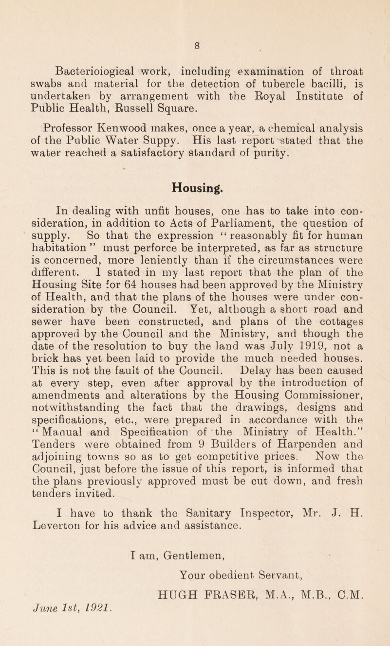 Bacterioiogical work, including examination of throat swabs and material for the detection of tubercle bacilli, is undertaken by arrangement with the Royal Institute of Public Health, Russell Square. Professor Kenwood makes, once a year, a chemical analysis of the Public Water Suppy. His last report stated that the water reached a satisfactory standard of purity. Housing. In dealing with unfit houses, one has to take into con- sideration, in addition to Acts of Parliament, the question of supply. So that the expression “ reasonably fit for human habitation ” must perforce be interpreted, as far as structure is concerned, more leniently than if the circumstances were different. 1 stated in my last report that the plan of the Housing Site for 64 houses had been approved by the Ministry of Health, and that the plans of the houses were under con- sideration by the Council. Yet, although a short road and sewer have been constructed, and plans of the cottages approved by the Council and the Ministry, and though the date of the resolution to buy the land was July 1919, not a brick has yet been laid to provide the much needed houses. This is not the fault of the Council. Delay has been caused at every step, even after approval by the introduction of amendments and alterations by the Housing Commissioner, notwithstanding the fact that the drawings, designs and specifications, etc., were prepared in accordance with the “Manual and Specification of the Ministry of Health.” Tenders were obtained from 9 Builders of Harpenden and adjoining towns so as to get competitive prices. Now the Council, just before the issue of this report, is informed that the plans previously approved must be cut down, and fresh tenders invited. I have to thank the Sanitary Inspector, Mr. J. H. Leverton for his advice and assistance. I am, Gentlemen, Your obedient Servant, HUGH FRASER, M.A., M.B., C.M. June 1st, 1921.