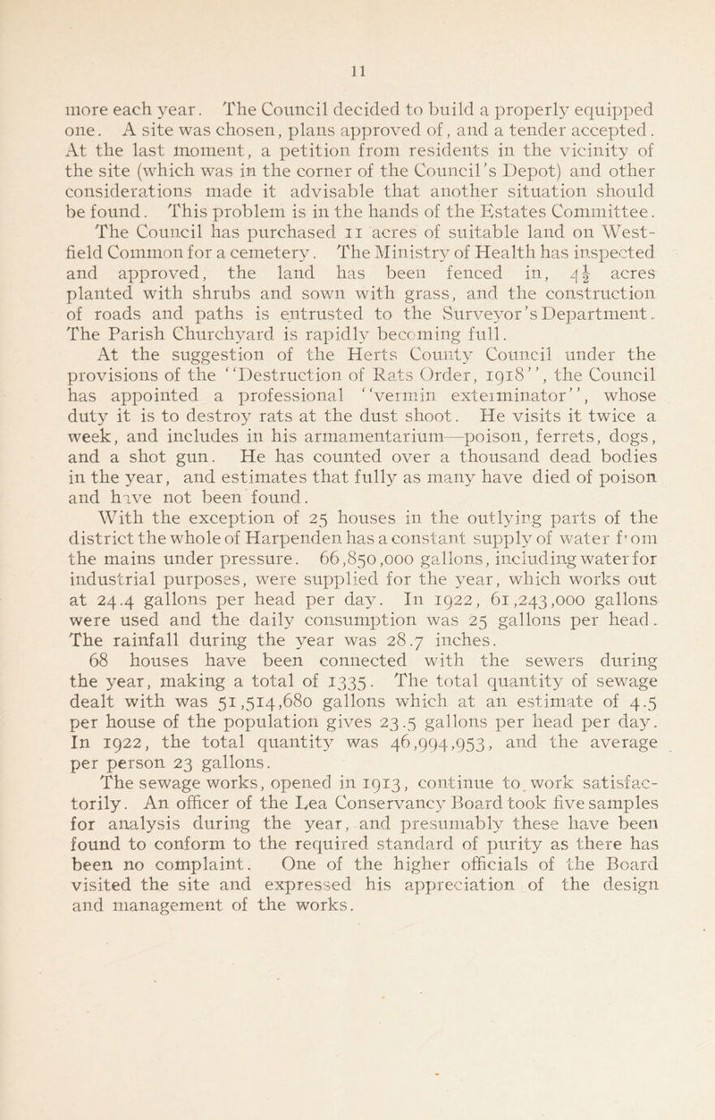 more each year. The Council decided to build a properly equipped one. A site was chosen, plans approved of, and a tender accepted . At the last moment, a petition from residents in the vicinity of the site (which was in the corner of the Council’s Depot) and other considerations made it advisable that another situation should, be found. This problem is in the hands of the Estates Committee. The Council has purchased n acres of suitable land on West- field Common for a cemetery. The Ministry of Health has inspected and approved, the land has been fenced in, 4 J acres planted with shrubs and sown with grass, and the construction of roads and paths is entrusted to the Surveyor’s Department. The Parish Churchyard is rapidly becoming full. At the suggestion of the Herts County Council under the provisions of the “Destruction of Rats Order, 1918’’, the Council has appointed a professional “vermin exteiminator ’ ’, whose duty it is to destroy rats at the dust shoot. He visits it twice a week, and includes in his armamentarium—poison, ferrets, dogs, and a shot gun. He has counted over a thousand dead bodies in the year, and estimates that fully as many have died of poison and have not been found. With the exception of 25 houses in the outlying parts of the district the whole of Harpenden has a constant supply of water P om the mains under pressure. 66,850,000 gallons, including water for industrial purposes, were supplied for the year, which works out at 24.4 gallons per head per day. In 1922, 61,243,000 gallons were used and the daily consumption was 25 gallons per head , The rainfall during the year was 28.7 inches. 68 houses have been connected with the sewers during the year, making a total of 1335. The total quantity of sewage dealt with was 51,514,680 gallons which at an estimate of 4.5 per house of the population gives 23.5 gallons per head per day. In 1922, the total quantity was 46,994,953, and the average per person 23 gallons. The sewage works, opened in 1913, continue to work satisfac- torily. An officer of the Tea Conservancy Board took five samples for analysis during the year, and presumably these have been found to conform to the required standard of purity as there has been no complaint. One of the higher officials of the Board visited the site and expressed his appreciation of the design and management of the works.