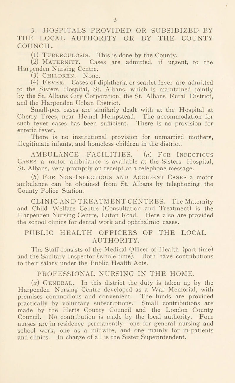 3. HOSPITALS PROVIDED OR SUBSIDIZED BY THE LOCAL AUTHORITY OR BY THE COUNTY COUNCIL. (1) Tuberculosis. This is done by the County. (2) Maternity. Cases are admitted, if urgent, to the Harpenden Nursing Centre. (3) Children. None. (4) Fever. Cases of diphtheria or scarlet fever are admitted to the Sisters Hospital, St. Albans, which is maintained jointly by the St. Albans City Corporation, the St. Albans Rural District, and the Harpenden Urban District. Small-pox cases are similarly dealt with at the Hospital at Cherry Trees, near Hemel Hempstead. The accommodation for such fever cases has been sufficient. There is no provision for enteric fever. There is no institutional provision for unmarried mothers, illegitimate infants, and homeless children in the district. AMBULANCE FACILITIES. (a) For Infectious Cases a motor ambulance is available at the Sisters Hospital, St. Albans, very promptly on receipt of a telephone message. (b) For Non-Infectious and Accident Cases a motor ambulance can be obtained from St. Albans by telephoning the County Police Station. CLINIC AND TREATMENT CENTRES. The Maternity and Child Welfare Centre (Consultation and Treatment) is the Harpenden Nursing Centre, Luton Road. Here also are provided the school clinics for dental work and ophthalmic cases. PUBLIC HEALTH OFFICERS OF THE LOCAL AUTHORITY. The Staff consists of the Medical Officer of Health (part time) and the Sanitary Inspector (whole time). Both have contributions to their salary under the Public Health Acts. PROFESSIONAL NURSING IN THE HOME. (a) General. In this district the duty is taken up by the Harpenden Nursing Centre developed as a War Memorial, with premises commodious and convenient. The funds are provided practically by voluntary subscriptions. Small contributions are made by the Herts County Council and the London County Council. No contribution is made by the local authority. Four nurses are in residence permanently—one for general nursing and school work, one as a midwife, and one mainly for in-patients and clinics. In charge of all is the Sister Superintendent.