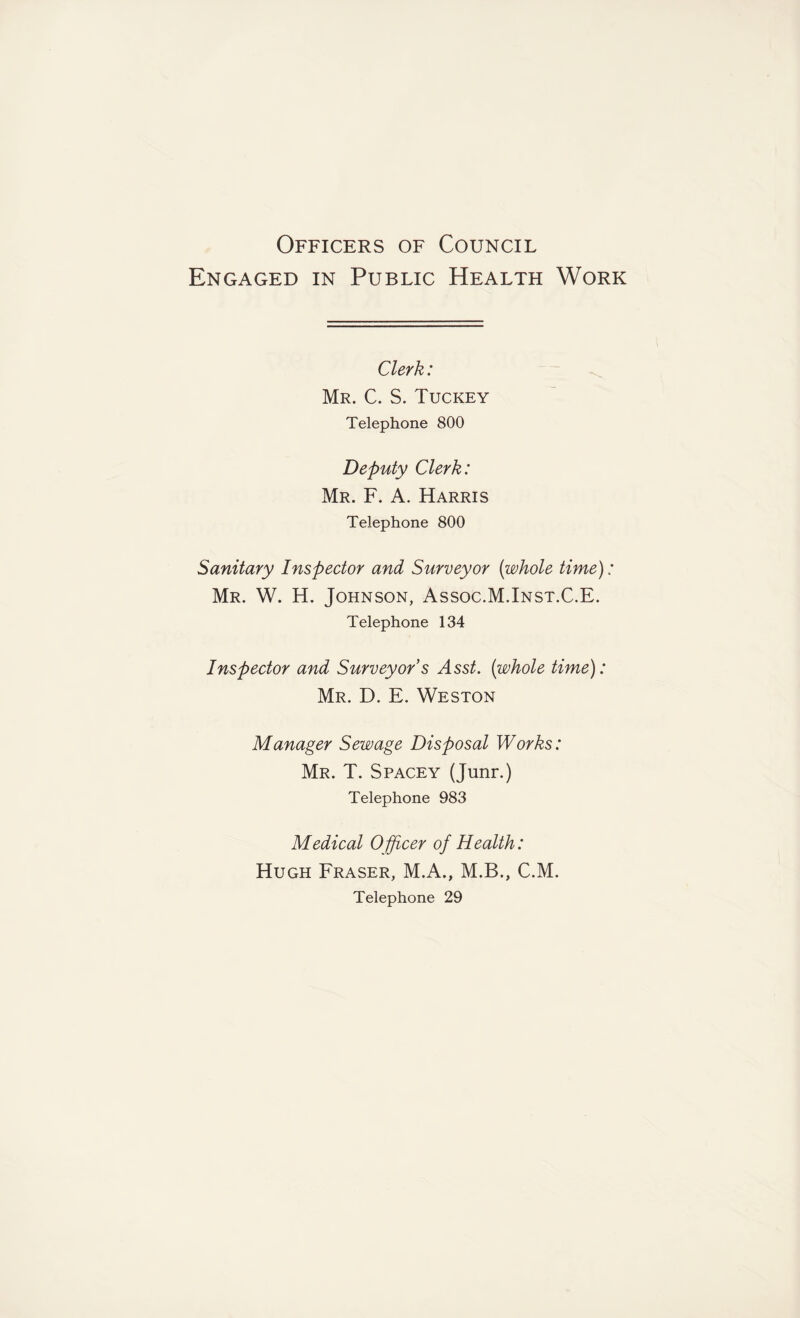 Officers of Council Engaged in Public Health Work Clerk: Mr. C. S. Tuckey Telephone 800 Deputy Clerk: Mr. F. A. Harris Telephone 800 Sanitary Inspector and Surveyor (whole time): Mr. W. H. Johnson, Assoc.M.Inst.C.E. Telephone 134 Inspector and Surveyor s Asst, (whole time): Mr. D. E. Weston Manager Sewage Disposal Works: Mr. T. Spacey (Junr.) Telephone 983 Medical Officer of Health: Hugh Fraser, M.A., M.B., C.M. Telephone 29