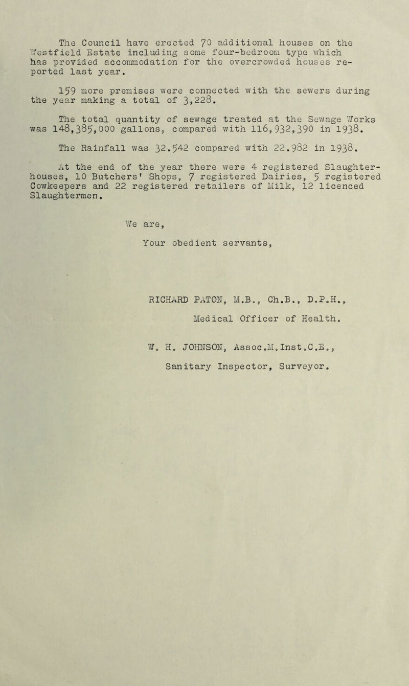 Westfield Estate including some four-bedroom type which has provided accommodation for the overcrowded houses re- ported last year. 159 more premises were connected with the sewers during the year making a total of 3,228. The total quantity of sewage treated at the Sewage Works was 148,385»000 gallons, compared with 116,932,390 in 1938. The Rainfall was 32.5^2 compared with 22.982 in 1938. At the end of the year there were 4 registered Slaughter- houses, 10 Butchers’ Shops, 7 registered Dairies, 5 registered Cowkeepers and 22 registered retailers of Milk, 12 licenced Slaughtermen. We are, Your obedient servants, RICHARD PATOU, M.B., Ch.B., D.P.H., Medical Officer of Health. W. H. JOHNSON, Assoc .M. Inst. C. E., Sanitary Inspector, Surveyor.
