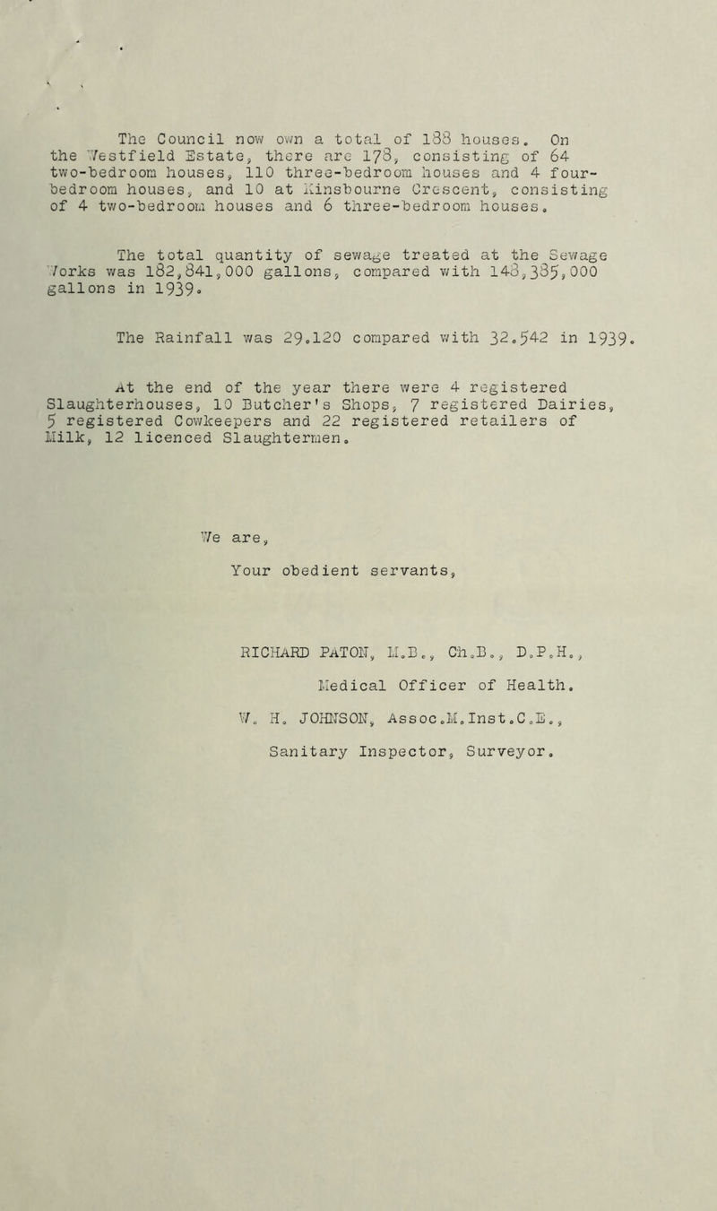 The Council now own a total of l88 houses. On the Westfield Estate, there are 178, consisting of 64 two-hedroom houses, 110 three-hedroom houses and 4 four- bedroom houses, and 10 at kinsbourne Crescent, consisting of 4 two-bedroom houses and 6 three-bedroom houses. The total quantity of sewage treated at the Sewage Works was 182,841,000 gallons, compared with 143,385,000 gallons in 1939° The Rainfall was 29ol20 compared with 32.542 in 1939° At the end of the year there were 4 registered Slaughterhouses, 10 Butcher’s Shops, 7 registered Dairies, 5 registered Cowkeepers and 22 registered retailers of Milk, 12 licenced Slaughtermen. We are, Your obedient servants, RICHARD PaTOIT, M.B., Ch.B., D.P.H., Medical Officer of Health. W0 H. JOHN'S OH, Assoc .M. Inst. C.E., Sanitary Inspector, Surveyor.