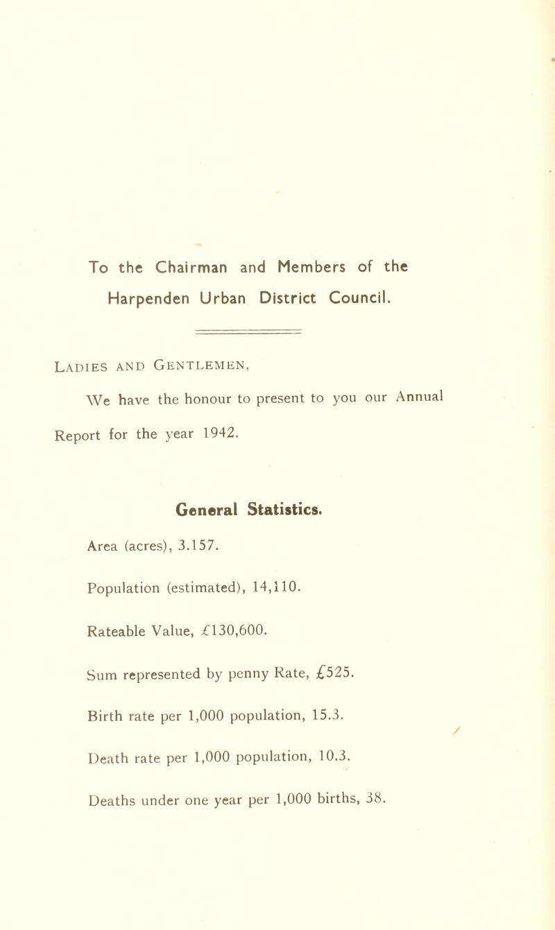 To the Chairman and Members of the Harpenden Urban District Council. Ladies and Gentlemen, We have the honour to present to you our Annual Report for the year 1942. General Statistics. Area (acres), 3.157. Population (estimated), 14,110. Rateable Value, £130,600. Sum represented by penny Rate, £525. Birth rate per 1,000 population, 15.3. Death rate per 1,000 population, 10.3. Deaths under one year per 1,000 births, 38.