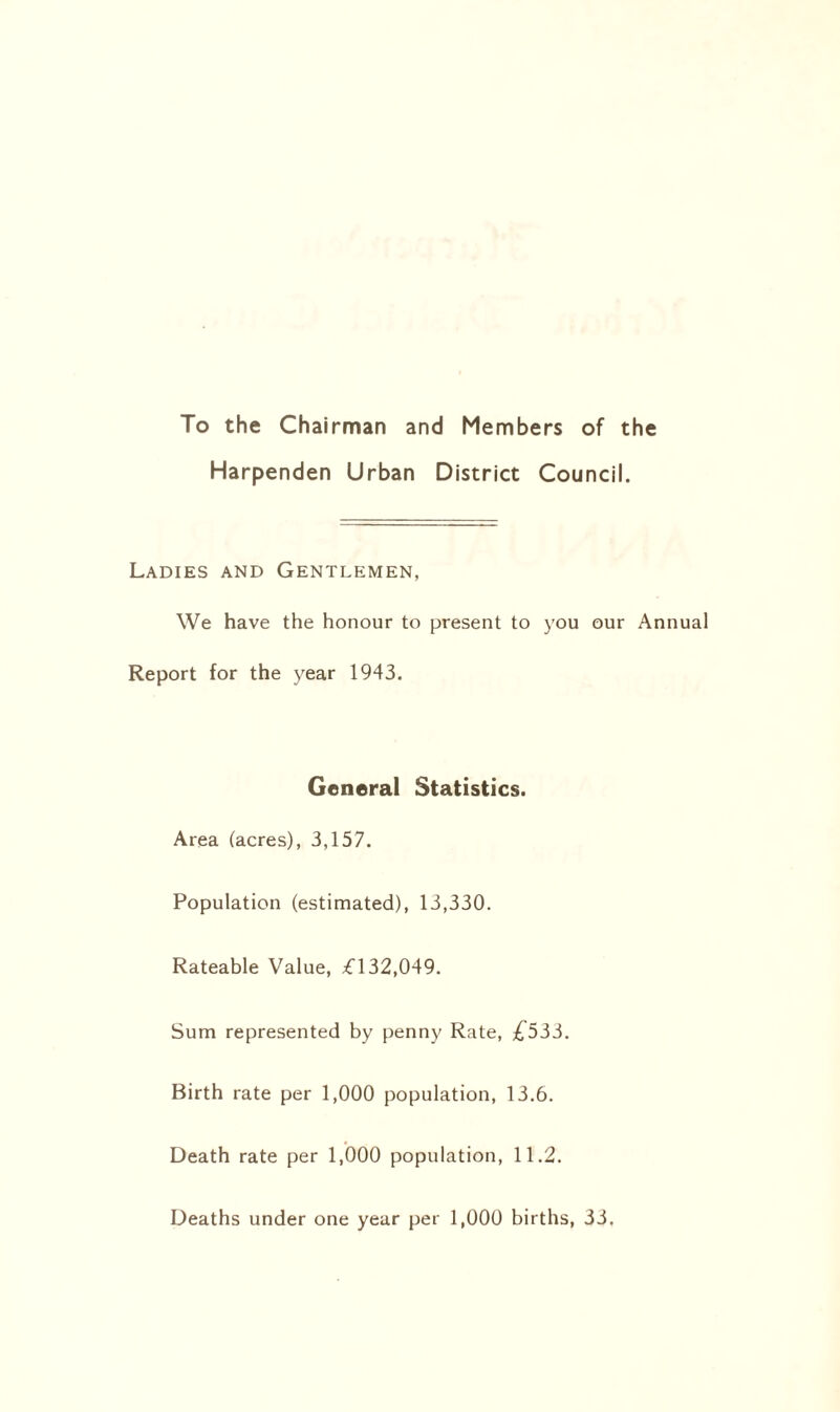 To the Chairman and Members of the Harpenden Urban District Council. Ladies and Gentlemen, We have the honour to present to you our Ann Report for the year 1943. General Statistics. Area (acres), 3,157. Population (estimated), 13,330. Rateable Value, £132,049. Sum represented by penny Rate, £555. Birth rate per 1,000 population, 13.6. Death rate per 1,000 population, 11.2. Deaths under one year per 1,000 births, 33.