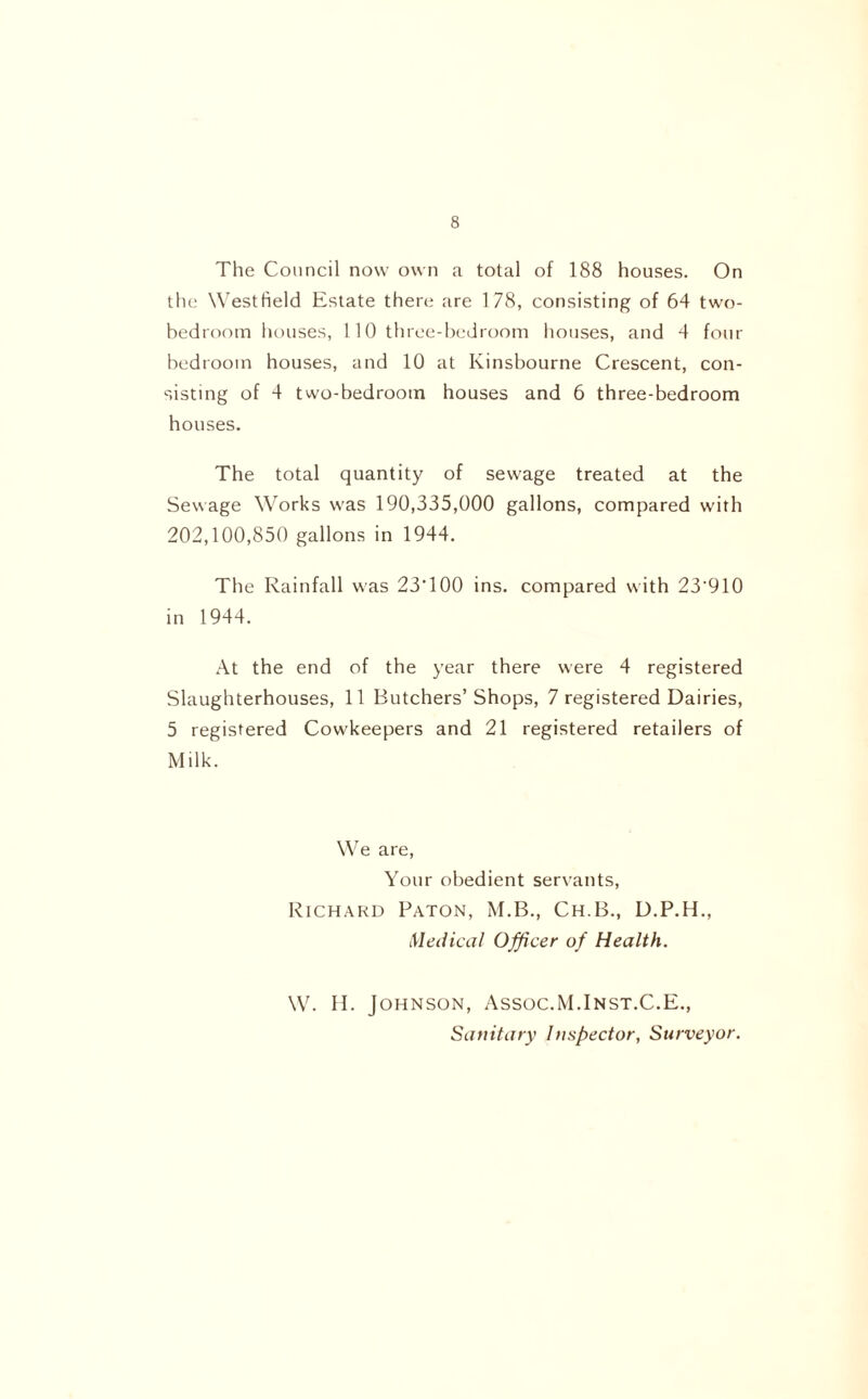 The Council now own a total of 188 houses. On the Westfield Estate there are 178, consisting of 64 two- bedroom houses, 110 three-bedroom houses, and 4 four bedroom houses, and 10 at Ivinsbourne Crescent, con- sisting of 4 two-bedrooin houses and 6 three-bedroom houses. The total quantity of sewage treated at the Sewage Works was 190,335,000 gallons, compared with 202,100,850 gallons in 1944. The Rainfall was 23‘100 ins. compared with 23‘910 in 1944. At the end of the year there were 4 registered Slaughterhouses, 11 Butchers’ Shops, 7 registered Dairies, 5 registered Cowkeepers and 21 registered retailers of Milk. We are, Your obedient servants, Richard Baton, M.B., Ch.B., D.P.H., Medical Officer of Health. W. H. Johnson, Assoc.M.Inst.C.E., Sanitary Inspector, Surveyor.