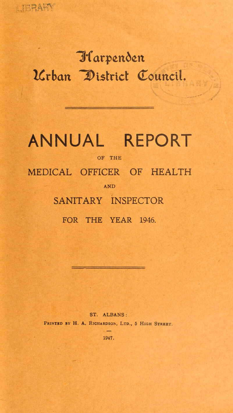 > ; iA.'1 * .. Ufarpentati Krban district (Touncil. ANNUAL REPORT OF THE MEDICAL OFFICER OF HEALTH AND SANITARY INSPECTOR FOR THE YEAR 1946. ST. ALBANS : Printed by H. A. Richardson, Ltd., 5 High Street. 1947.