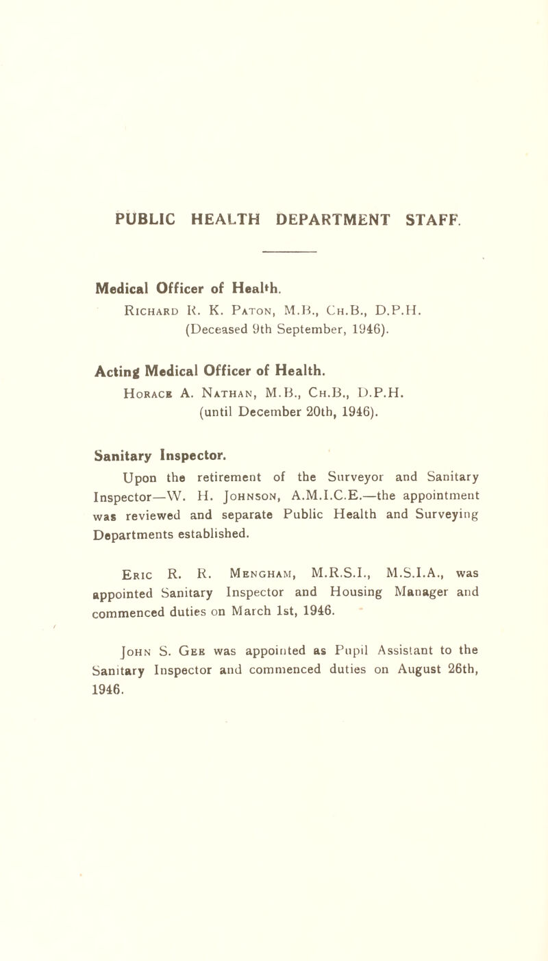 PUBLIC HEALTH DEPARTMENT STAFF Medical Officer of Health. Richard K. K. Paton, M.B., Ch.B., D.P.H. (Deceased 9th September, 1946). Acting Medical Officer of Health. Horace A. Nathan, M.B., Ch.B., D.P.H. (until December 20th, 1946). Sanitary Inspector. Upon the retirement of the Surveyor and Sanitary Inspector—W. H. Johnson, A.M.I.C.E.—the appointment was reviewed and separate Public Health and Surveying Departments established. Eric R. R. Mengham, M.R.S.I., M.S.I.A., was appointed Sanitary Inspector and Housing Manager and commenced duties on March 1st, 1946. John S. Gee was appointed as Pupil Assistant to the Sanitary Inspector and commenced duties on August 26th, 1946.