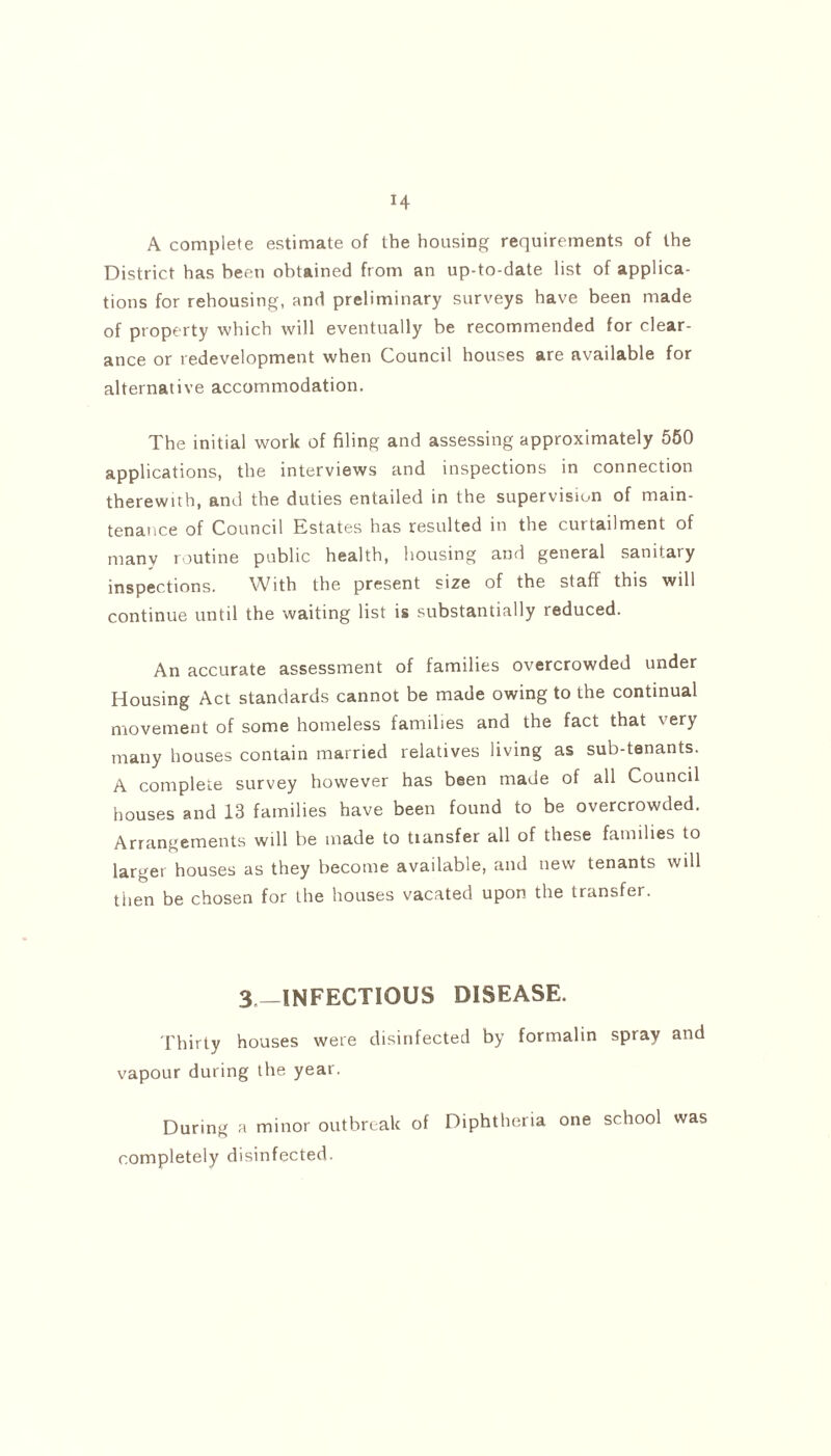 A complete estimate of the housing requirements of the District has been obtained from an up-to-date list of applica- tions for rehousing, and preliminary surveys have been made of property which will eventually be recommended for clear- ance or redevelopment when Council houses are available for alternative accommodation. The initial work of filing and assessing approximately 550 applications, the interviews and inspections in connection therewith, and the duties entailed in the supervision of main- tenance of Council Estates has resulted in the curtailment of many routine public health, housing and general sanitary inspections. With the present size of the staff this will continue until the waiting list is substantially reduced. An accurate assessment of families overcrowded under Housing Act standards cannot be made owing to the continual movement of some homeless families and the fact that very many houses contain married relatives living as sub-tenants. A complete survey however has been made of all Council houses and 13 families have been found to be overcrowded. Arrangements will be made to transfer all of these families to larger houses as they become available, and new tenants will then be chosen for the houses vacated upon the transfer. 3„_INFECTIQUS disease. Thirty houses were disinfected by formalin spray and vapour during the year. During a minor outbreak of Diphtheria one school was completely disinfected.